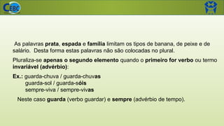 As palavras prata, espada e família limitam os tipos de banana, de peixe e de
salário. Desta forma estas palavras não são colocadas no plural.
Pluraliza-se apenas o segundo elemento quando o primeiro for verbo ou termo
invariável (advérbio):
Ex.: guarda-chuva / guarda-chuvas
guarda-sol / guarda-sóis
sempre-viva / sempre-vivas
Neste caso guarda (verbo guardar) e sempre (advérbio de tempo).
 