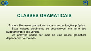 CLASSES GRAMATICAIS
Existem 10 classes gramaticais, cada uma com funções próprias.
Estas classes geralmente se desenvolvem em torno dos
substantivos e dos verbos.
As palavras podem ter mais de uma classe gramatical
dependendo do contexto.
 
