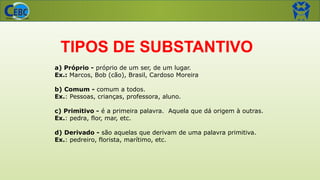 a) Próprio - próprio de um ser, de um lugar.
Ex.: Marcos, Bob (cão), Brasil, Cardoso Moreira
b) Comum - comum a todos.
Ex.: Pessoas, crianças, professora, aluno.
c) Primitivo - é a primeira palavra. Aquela que dá origem à outras.
Ex.: pedra, flor, mar, etc.
d) Derivado - são aquelas que derivam de uma palavra primitiva.
Ex.: pedreiro, florista, marítimo, etc.
TIPOS DE SUBSTANTIVO
 