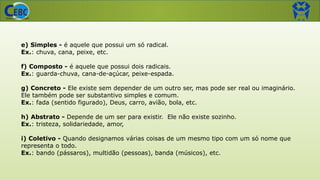 e) Simples - é aquele que possui um só radical.
Ex.: chuva, cana, peixe, etc.
f) Composto - é aquele que possui dois radicais.
Ex.: guarda-chuva, cana-de-açúcar, peixe-espada.
g) Concreto - Ele existe sem depender de um outro ser, mas pode ser real ou imaginário.
Ele também pode ser substantivo simples e comum.
Ex.: fada (sentido figurado), Deus, carro, avião, bola, etc.
h) Abstrato - Depende de um ser para existir. Ele não existe sozinho.
Ex.: tristeza, solidariedade, amor,
i) Coletivo - Quando designamos várias coisas de um mesmo tipo com um só nome que
representa o todo.
Ex.: bando (pássaros), multidão (pessoas), banda (músicos), etc.
 
