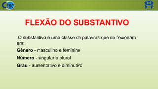 FLEXÃO DO SUBSTANTIVO
O substantivo é uma classe de palavras que se flexionam
em:
Gênero - masculino e feminino
Número - singular e plural
Grau - aumentativo e diminutivo
 