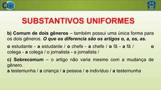 SUBSTANTIVOS UNIFORMES
b) Comum de dois gêneros – também possui uma única forma para
os dois gêneros. O que os diferencia são os artigos o, a, os, as.
o estudante - a estudante / o chefe - a chefe / o fã - a fã / o
colega - a colega / o jornalista - a jornalista /
c) Sobrecomum – o artigo não varia mesmo com a mudança de
gênero.
a testemunha / a criança / a pessoa / o indivíduo / a testemunha
 
