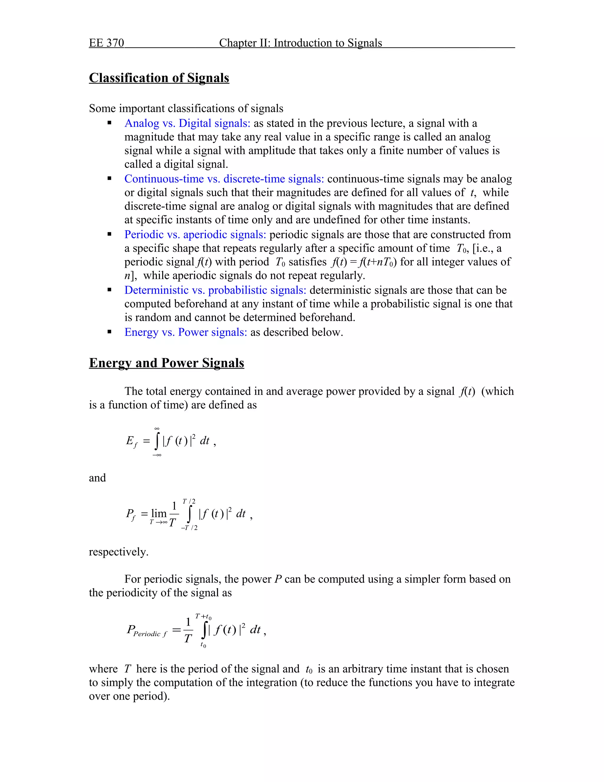 EE 370 Chapter II: Introduction to Signals
Classification of Signals
Some important classifications of signals
 Analog vs. Digital signals: as stated in the previous lecture, a signal with a
magnitude that may take any real value in a specific range is called an analog
signal while a signal with amplitude that takes only a finite number of values is
called a digital signal.
 Continuous-time vs. discrete-time signals: continuous-time signals may be analog
or digital signals such that their magnitudes are defined for all values of t, while
discrete-time signal are analog or digital signals with magnitudes that are defined
at specific instants of time only and are undefined for other time instants.
 Periodic vs. aperiodic signals: periodic signals are those that are constructed from
a specific shape that repeats regularly after a specific amount of time T0, [i.e., a
periodic signal f(t) with period T0 satisfies f(t) = f(t+nT0) for all integer values of
n], while aperiodic signals do not repeat regularly.
 Deterministic vs. probabilistic signals: deterministic signals are those that can be
computed beforehand at any instant of time while a probabilistic signal is one that
is random and cannot be determined beforehand.
 Energy vs. Power signals: as described below.
Energy and Power Signals
The total energy contained in and average power provided by a signal f(t) (which
is a function of time) are defined as
2
| ( ) |fE f t dt
∞
−∞
= ∫ ,
and
/ 2
2
/ 2
1
lim | ( ) |
T
f
T
T
P f t dt
T→∞
−
= ∫ ,
respectively.
For periodic signals, the power P can be computed using a simpler form based on
the periodicity of the signal as
∫
+
=
0
0
2
|)(|
1
tT
t
fPeriodic dttf
T
P ,
where T here is the period of the signal and t0 is an arbitrary time instant that is chosen
to simply the computation of the integration (to reduce the functions you have to integrate
over one period).
 