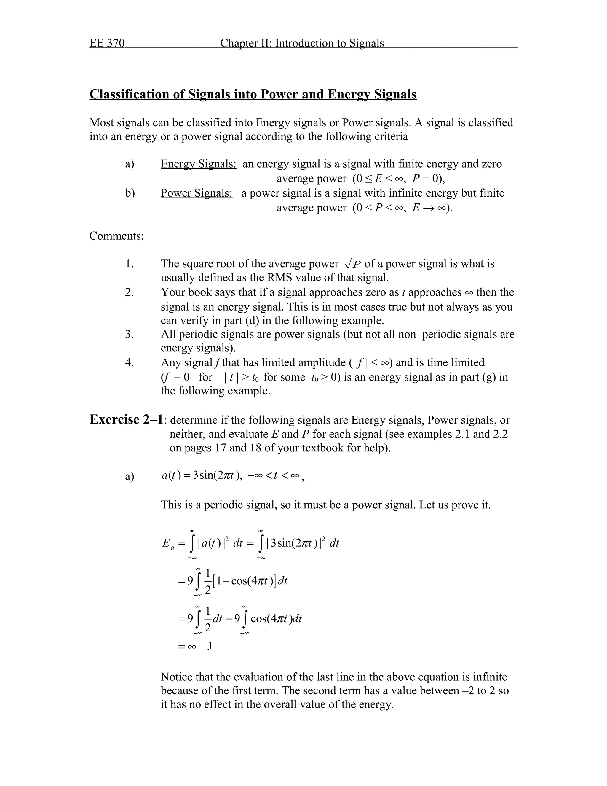 EE 370 Chapter II: Introduction to Signals
Classification of Signals into Power and Energy Signals
Most signals can be classified into Energy signals or Power signals. A signal is classified
into an energy or a power signal according to the following criteria
a) Energy Signals: an energy signal is a signal with finite energy and zero
average power (0 ≤ E < ∞, P = 0),
b) Power Signals: a power signal is a signal with infinite energy but finite
average power (0 < P < ∞, E → ∞).
Comments:
1. The square root of the average power P of a power signal is what is
usually defined as the RMS value of that signal.
2. Your book says that if a signal approaches zero as t approaches ∞ then the
signal is an energy signal. This is in most cases true but not always as you
can verify in part (d) in the following example.
3. All periodic signals are power signals (but not all non–periodic signals are
energy signals).
4. Any signal f that has limited amplitude (| f | < ∞) and is time limited
(f = 0 for | t | > t0 for some t0 > 0) is an energy signal as in part (g) in
the following example.
Exercise 2–1: determine if the following signals are Energy signals, Power signals, or
neither, and evaluate E and P for each signal (see examples 2.1 and 2.2
on pages 17 and 18 of your textbook for help).
a) ( ) 3sin(2 ),a t t tπ= −∞ < < ∞ ,
This is a periodic signal, so it must be a power signal. Let us prove it.
[ ]
2 2
| ( ) | | 3sin(2 ) |
1
9 1 cos(4 )
2
1
9 9 cos(4 )
2
J
aE a t dt t dt
t dt
dt t dt
π
π
π
∞ ∞
−∞ −∞
∞
−∞
∞ ∞
−∞ −∞
= =
= −
= −
= ∞
∫ ∫
∫
∫ ∫
Notice that the evaluation of the last line in the above equation is infinite
because of the first term. The second term has a value between –2 to 2 so
it has no effect in the overall value of the energy.
 