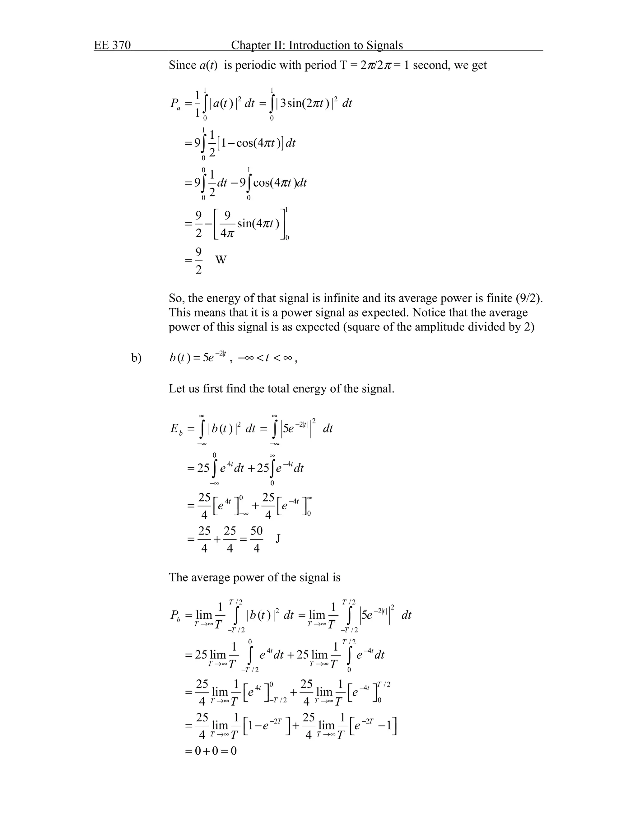 EE 370 Chapter II: Introduction to Signals
Since a(t) is periodic with period T = 2π/2π = 1 second, we get
[ ]
1 1
2 2
0 0
1
0
0 1
0 0
1
0
1
| ( ) | | 3sin(2 ) |
1
1
9 1 cos(4 )
2
1
9 9 cos(4 )
2
9 9
sin(4 )
2 4
9
W
2
aP a t dt t dt
t dt
dt t dt
t
π
π
π
π
π
= =
= −
= −
 
= −  
 
=
∫ ∫
∫
∫ ∫
So, the energy of that signal is infinite and its average power is finite (9/2).
This means that it is a power signal as expected. Notice that the average
power of this signal is as expected (square of the amplitude divided by 2)
b) 2| |
( ) 5 ,t
b t e t−
= −∞ < < ∞ ,
Let us first find the total energy of the signal.
22 2| |
0
4 4
0
04 4
0
| ( ) | 5
25 25
25 25
4 4
25 25 50
J
4 4 4
t
b
t t
t t
E b t dt e dt
e dt e dt
e e
∞ ∞
−
−∞ −∞
∞
−
−∞
∞−
−∞
= =
= +
   = +   
= + =
∫ ∫
∫ ∫
The average power of the signal is
/ 2 / 2
22 2| |
/ 2 / 2
0 / 2
4 4
/ 2 0
0 / 24 4
/ 2 0
2 2
1 1
lim | ( ) | lim 5
1 1
25 lim 25 lim
25 1 25 1
lim lim
4 4
25 1 25 1
lim 1 lim 1
4 4
0 0 0
T T
t
b
T T
T T
T
t t
T T
T
Tt t
TT T
T T
T T
P b t dt e dt
T T
e dt e dt
T T
e e
T T
e e
T T
−
→∞ →∞
− −
−
→∞ →∞
−
−
−→∞ →∞
− −
→∞ →∞
= =
= +
   = +   
   = − + −   
= + =
∫ ∫
∫ ∫
 