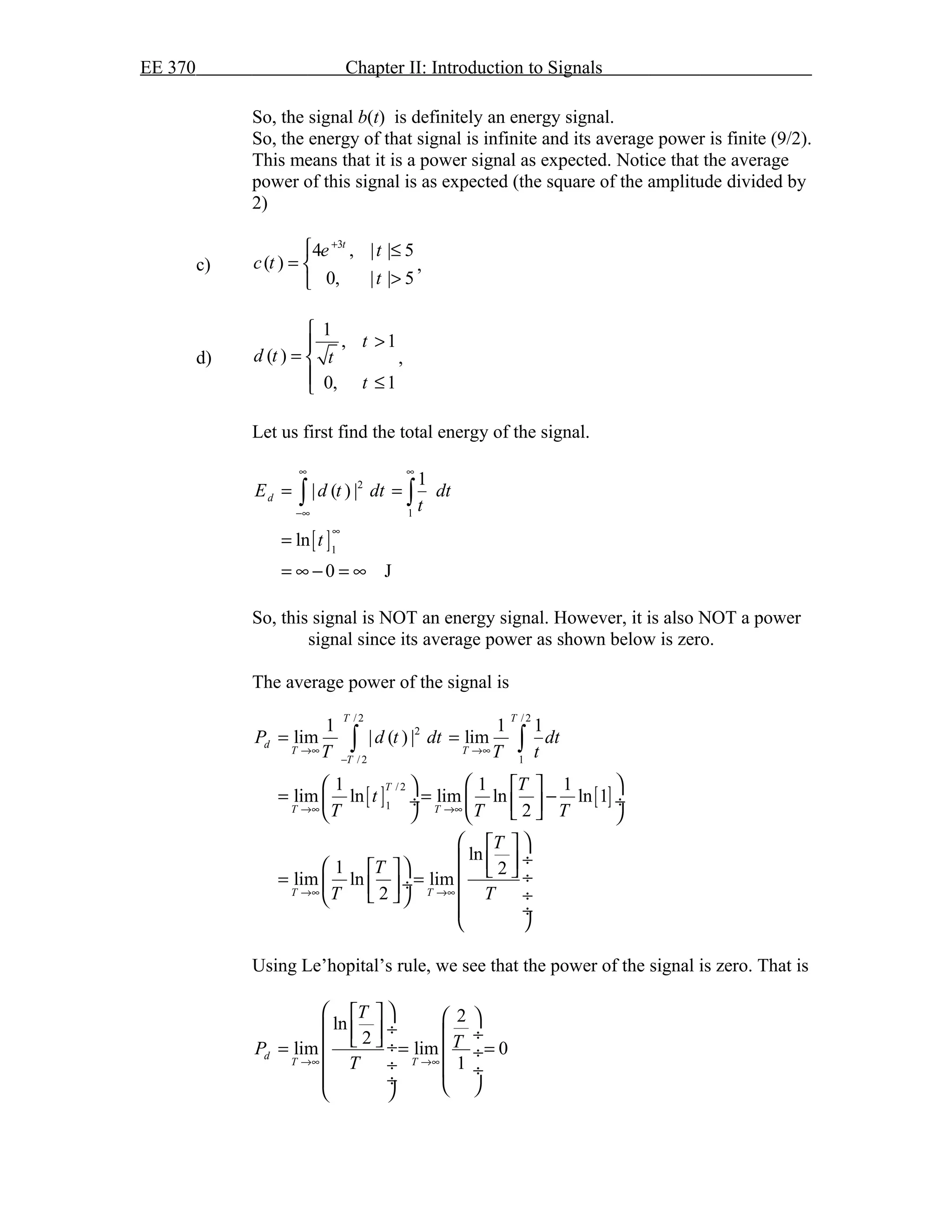 EE 370 Chapter II: Introduction to Signals
So, the signal b(t) is definitely an energy signal.
So, the energy of that signal is infinite and its average power is finite (9/2).
This means that it is a power signal as expected. Notice that the average
power of this signal is as expected (the square of the amplitude divided by
2)
c)
3
4 , | | 5
( )
0, | | 5
t
e t
c t
t
+
 ≤
= 
>
,
d)
1
, 1
( )
0, 1
t
d t t
t

>
= 
 ≤
,
Let us first find the total energy of the signal.
[ ]
2
1
1
1
| ( ) |
ln
0 J
dE d t dt dt
t
t
∞ ∞
−∞
∞
= =
=
= ∞ − = ∞
∫ ∫
So, this signal is NOT an energy signal. However, it is also NOT a power
signal since its average power as shown below is zero.
The average power of the signal is
[ ] [ ]
/ 2 / 2
2
/ 2 1
/ 2
1
1 1 1
lim | ( ) | lim
1 1 1
lim ln lim ln ln 1
2
ln
1 2
lim ln lim
2
T T
d
T T
T
T
T T
T T
P d t dt dt
T T t
T
t
T T T
T
T
T T
→∞ →∞
−
→∞ →∞
→∞ →∞
= =
    
= = − ÷  ÷ 
    
  
 ÷      ÷= = ÷   ÷  
 ÷
 
∫ ∫
Using Le’hopital’s rule, we see that the power of the signal is zero. That is
2ln
2
lim lim 0
1
d
T T
T
TP
T→∞ →∞
    
 ÷   ÷  ÷= = = ÷
 ÷  ÷
 ÷   
 