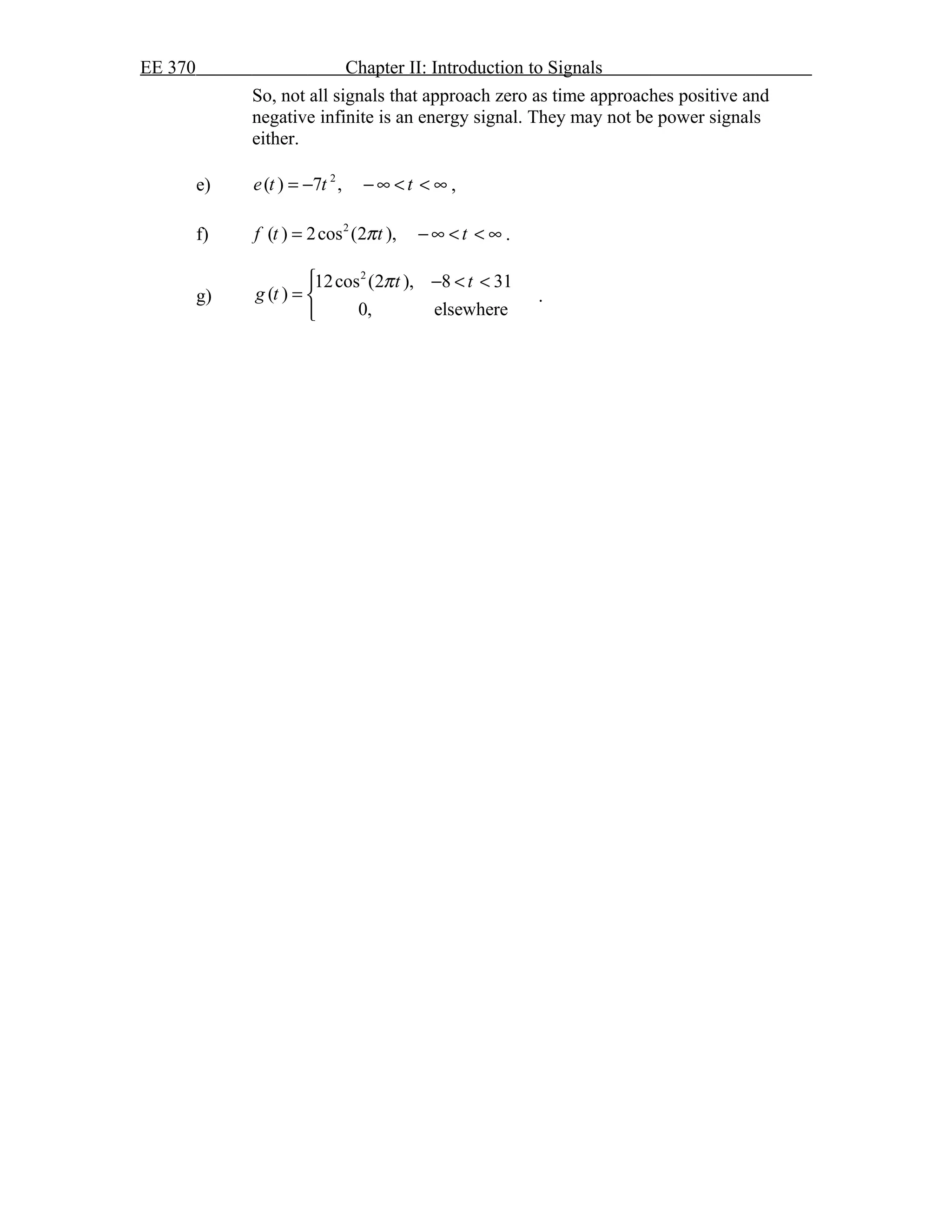 EE 370 Chapter II: Introduction to Signals
So, not all signals that approach zero as time approaches positive and
negative infinite is an energy signal. They may not be power signals
either.
e) 2
( ) 7 ,e t t t= − − ∞ < < ∞ ,
f) 2
( ) 2cos (2 ),f t t tπ= −∞ < < ∞ .
g)
2
12cos (2 ), 8 31
( )
0, elsewhere
t t
g t
π − < <
= 

.
 