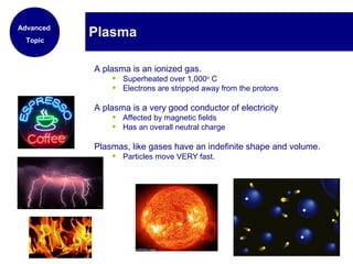 A plasma is an ionized gas.
• Superheated over 1,000o
C
• Electrons are stripped away from the protons
A plasma is a very good conductor of electricity
• Affected by magnetic fields
• Has an overall neutral charge
Plasmas, like gases have an indefinite shape and volume.
• Particles move VERY fast.
PlasmaAdvanced
Topic
 