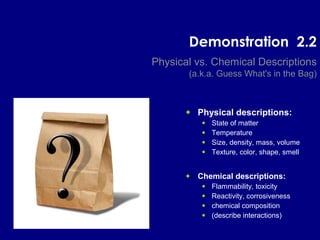 Demonstration 2.2
Physical vs. Chemical Descriptions
(a.k.a. Guess What's in the Bag)
• Physical descriptions:
• State of matter
• Temperature
• Size, density, mass, volume
• Texture, color, shape, smell
• Chemical descriptions:
• Flammability, toxicity
• Reactivity, corrosiveness
• chemical composition
• (describe interactions)
 