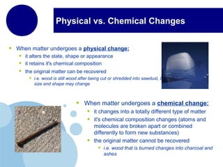 Physical vs. Chemical Changes
• When matter undergoes a physical change:
• it alters the state, shape or appearance
• it retains it's chemical composition
• the original matter can be recovered
• i.e. wood is still wood after being cut or shredded into sawdust, but its
size and shape may change
• When matter undergoes a chemical change:
• it changes into a totally different type of matter
• it's chemical composition changes (atoms and
molecules are broken apart or combined
differently to form new substances)
• the original matter cannot be recovered
• i.e. wood that is burned changes into charcoal and
ashes
 