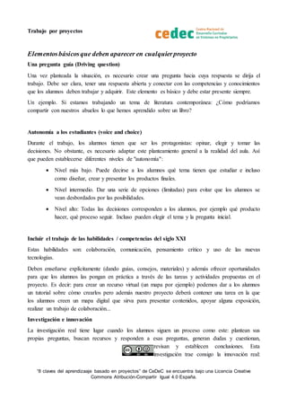 Trabajo por proyectos
“8 claves del aprendizaaje basado en proyectos” de CeDeC se encuentra bajo una Licencia Creative
Commons Atribución-Compartir Igual 4.0 España.
Elementosbásicosque deben aparecer en cualquierproyecto
Una pregunta guía (Driving question)
Una vez planteada la situación, es necesario crear una pregunta hacia cuya respuesta se dirija el
trabajo. Debe ser clara, tener una respuesta abierta y conectar con las competencias y conocimientos
que los alumnos deben trabajar y adquirir. Este elemento es básico y debe estar presente siempre.
Un ejemplo. Si estamos trabajando un tema de literatura contemporánea: ¿Cómo podríamos
compartir con nuestros abuelos lo que hemos aprendido sobre un libro?
Autonomía a los estudiantes (voice and choice)
Durante el trabajo, los alumnos tienen que ser los protagonistas: opinar, elegir y tomar las
decisiones. No obstante, es necesario adaptar este planteamiento general a la realidad del aula. Así
que pueden establecerse diferentes niveles de "autonomía":
 Nivel más bajo. Puede decirse a los alumnos qué tema tienen que estudiar e incluso
como diseñar, crear y presentar los productos finales.
 Nivel intermedio. Dar una serie de opciones (limitadas) para evitar que los alumnos se
vean desbordados por las posibilidades.
 Nivel alto: Todas las decisiones corresponden a los alumnos, por ejemplo qué producto
hacer, qué proceso seguir. Incluso pueden elegir el tema y la pregunta inicial.
Incluir el trabajo de las habilidades / competencias del siglo XXI
Estas habilidades son: colaboración, comunicación, pensamiento crítico y uso de las nuevas
tecnologías.
Deben enseñarse explícitamente (dando guías, consejos, materiales) y además ofrecer oportunidades
para que los alumnos las pongan en práctica a través de las tareas y actividades propuestas en el
proyecto. Es decir: para crear un recurso virtual (un mapa por ejemplo) podemos dar a los alumnos
un tutorial sobre cómo crearlos pero además nuestro proyecto deberá contener una tarea en la que
los alumnos creen un mapa digital que sirva para presentar contenidos, apoyar alguna exposición,
realizar un trabajo de colaboración...
Investigación e innovación
La investigación real tiene lugar cuando los alumnos siguen un proceso como este: plantean sus
propias preguntas, buscan recursos y responden a esas preguntas, generan dudas y cuestionan,
revisan y establecen conclusiones. Esta
investigación trae consigo la innovación real:
 