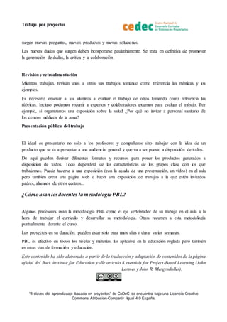 Trabajo por proyectos
“8 claves del aprendizaaje basado en proyectos” de CeDeC se encuentra bajo una Licencia Creative
Commons Atribución-Compartir Igual 4.0 España.
surgen nuevas preguntas, nuevos productos y nuevas soluciones.
Las nuevas dudas que surgen deben incorporarse paulatinamente. Se trata en definitiva de promover
la generación de dudas, la crítica y la colaboración.
Revisión y retroalimentación
Mientras trabajan, revisan unos a otros sus trabajos tomando como referencia las rúbricas y los
ejemplos.
Es necesario enseñar a los alumnos a evaluar el trabajo de otros tomando como referencia las
rúbricas. Incluso podemos recurrir a expertos y colaboradores externos para evaluar el trabajo. Por
ejemplo, si organizamos una exposición sobre la salud ¿Por qué no invitar a personal sanitario de
los centros médicos de la zona?
Presentación pública del trabajo
El ideal es presentarlo no solo a los profesores y compañeros sino trabajar con la idea de un
producto que se va a presentar a una audiencia general y que va a ser puesto a disposición de todos.
De aquí pueden derivar diferentes formatos y recursos para poner los productos generados a
disposición de todos. Todo dependerá de las características de los grupos clase con los que
trabajemos. Puede hacerse a una exposición (con la ayuda de una presentación, un vídeo) en el aula
pero también crear una página web o hacer una exposición de trabajos a la que estén invitados
padres, alumnos de otros centros...
¿Cómousan losdocentes la metodología PBL?
Algunos profesores usan la metodología PBL como el eje vertebrador de su trabajo en el aula a la
hora de trabajar el currículo y desarrollar su metodología. Otros recurren a esta metodología
puntualmente durante el curso.
Los proyectos en su duración: pueden estar solo para unos días o durar varias semanas.
PBL es efectivo en todos los niveles y materias. Es aplicable en la educación reglada pero también
en otras vías de formación y educación.
Este contenido ha sido elaborado a partir de la traducción y adaptación de contenidos de la página
oficial del Buck institute for Education y dle artículo 8 esentials for Project-Based Learning (John
Larmer y John R. Mergendoller).
 