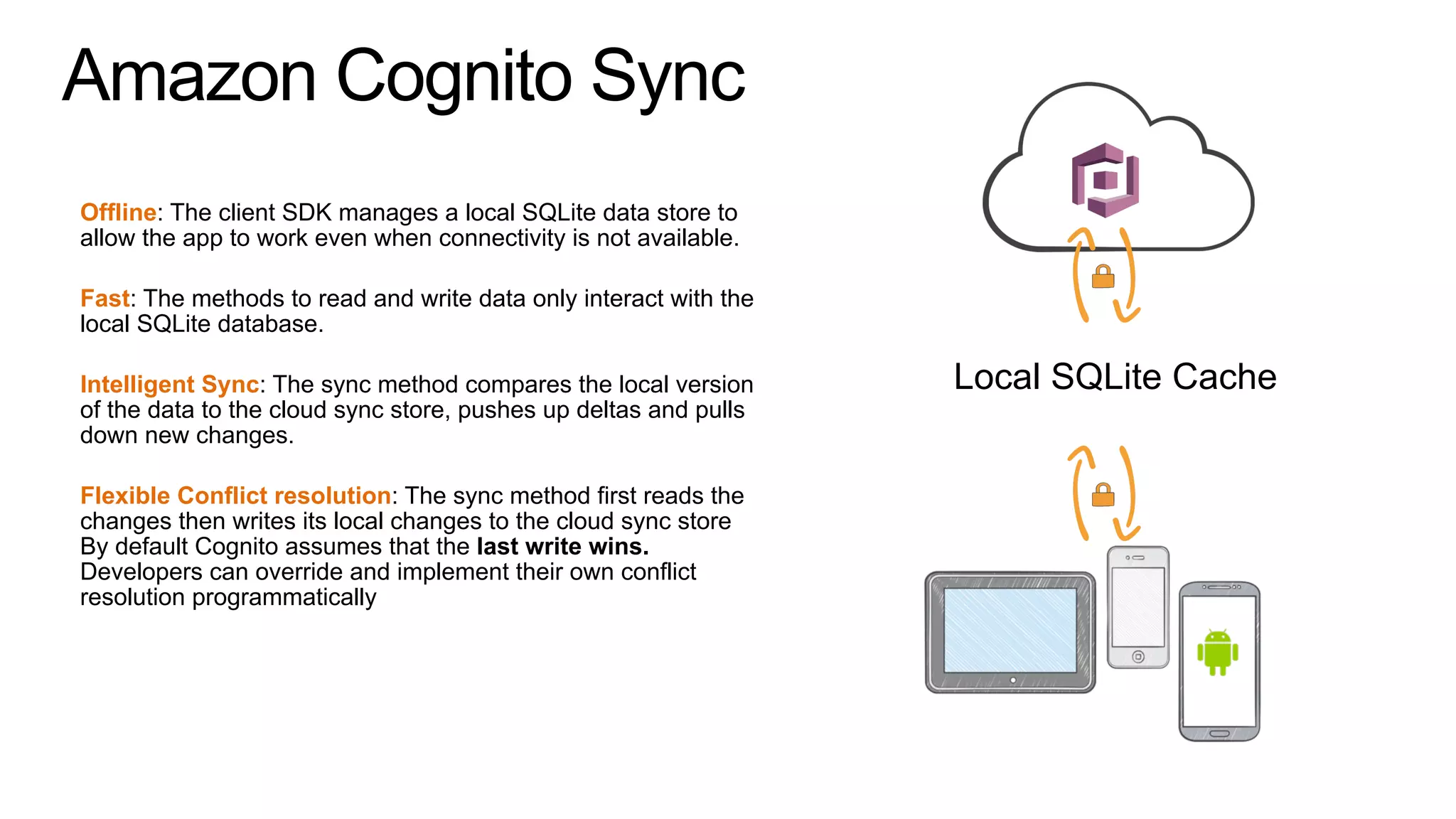 Amazon Cognito Sync
Offline: The client SDK manages a local SQLite data store to
allow the app to work even when connectivity is not available.
Fast: The methods to read and write data only interact with the
local SQLite database.
Intelligent Sync: The sync method compares the local version
of the data to the cloud sync store, pushes up deltas and pulls
down new changes.
Flexible Conflict resolution: The sync method first reads the
changes then writes its local changes to the cloud sync store
By default Cognito assumes that the last write wins.
Developers can override and implement their own conflict
resolution programmatically
Local SQLite Cache
 