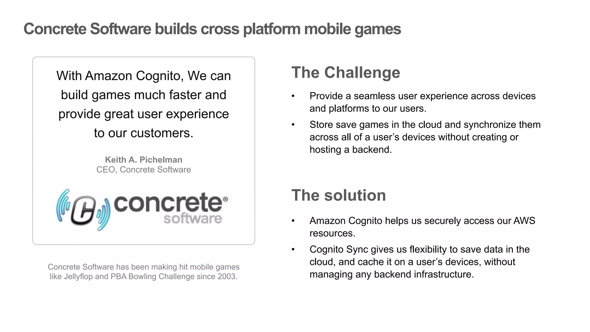 Concrete Software builds cross platform mobile games
Concrete Software has been making hit mobile games
like Jellyflop and PBA Bowling Challenge since 2003.
With Amazon Cognito, We can
build games much faster and
provide great user experience
to our customers.
Keith A. Pichelman
CEO, Concrete Software
”
“
• Provide a seamless user experience across devices
and platforms to our users.
• Store save games in the cloud and synchronize them
across all of a user’s devices without creating or
hosting a backend.
The Challenge
The solution
• Amazon Cognito helps us securely access our AWS
resources.
• Cognito Sync gives us flexibility to save data in the
cloud, and cache it on a user’s devices, without
managing any backend infrastructure.
 