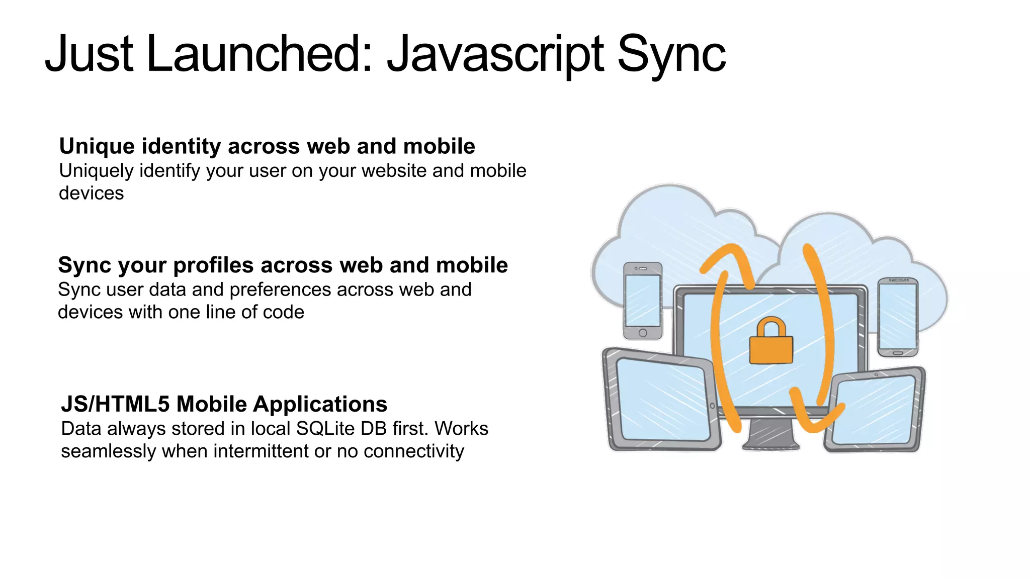 Just Launched: Javascript Sync
Unique identity across web and mobile
Uniquely identify your user on your website and mobile
devices
Sync your profiles across web and mobile
Sync user data and preferences across web and
devices with one line of code
JS/HTML5 Mobile Applications
Data always stored in local SQLite DB first. Works
seamlessly when intermittent or no connectivity
 