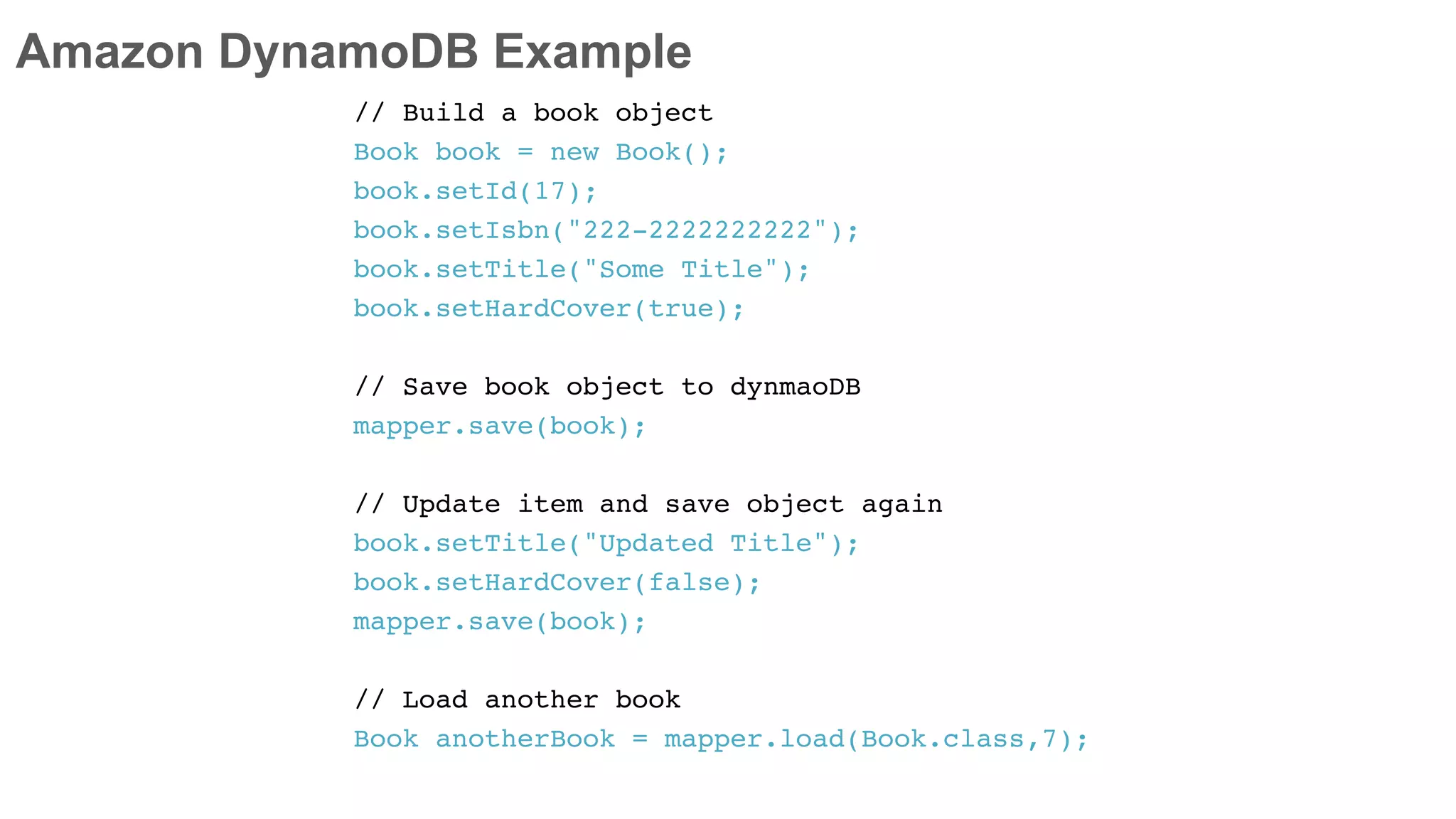 Amazon DynamoDB Example
// Build a book object
Book book = new Book();
book.setId(17);
book.setIsbn("222-2222222222");
book.setTitle("Some Title");
book.setHardCover(true);
// Save book object to dynmaoDB
mapper.save(book);
// Update item and save object again
book.setTitle("Updated Title");
book.setHardCover(false);
mapper.save(book);
// Load another book
Book anotherBook = mapper.load(Book.class,7);
 