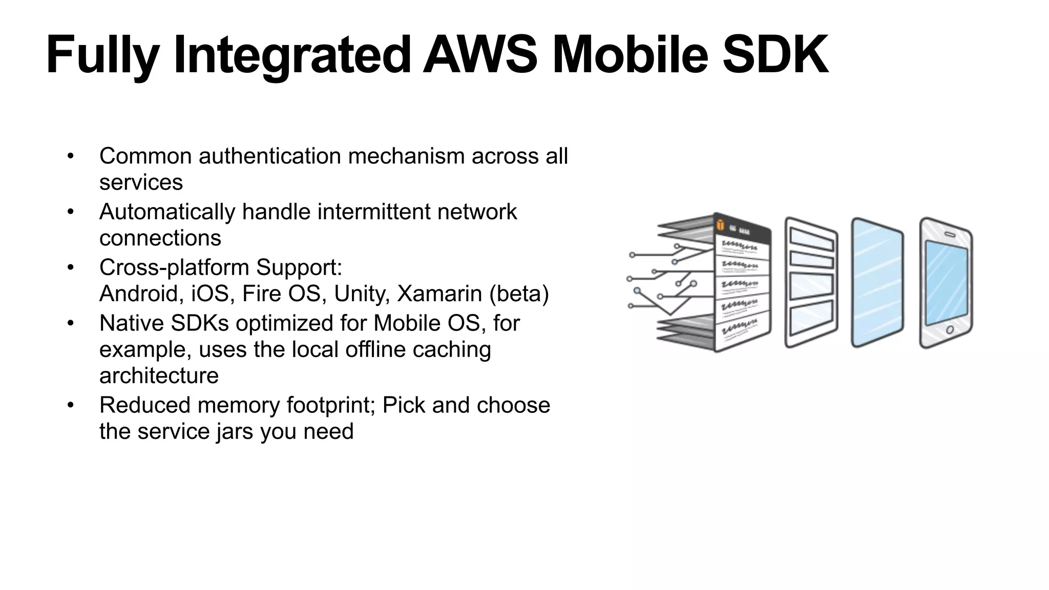 Fully Integrated AWS Mobile SDK
• Common authentication mechanism across all
services
• Automatically handle intermittent network
connections
• Cross-platform Support: 
Android, iOS, Fire OS, Unity, Xamarin (beta)
• Native SDKs optimized for Mobile OS, for
example, uses the local offline caching
architecture
• Reduced memory footprint; Pick and choose
the service jars you need
 