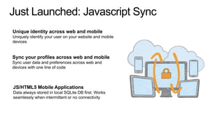 Just Launched: Javascript Sync
Unique identity across web and mobile
Uniquely identify your user on your website and mobile
devices
Sync your profiles across web and mobile
Sync user data and preferences across web and
devices with one line of code
JS/HTML5 Mobile Applications
Data always stored in local SQLite DB first. Works
seamlessly when intermittent or no connectivity
 