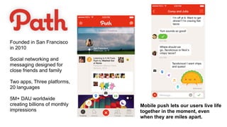 Mobile push lets our users live life
together in the moment, even
when they are miles apart.
Founded in San Francisco
in 2010
Social networking and
messaging designed for
close friends and family
Two apps, Three platforms,
20 languages
5M+ DAU worldwide
creating billions of monthly
impressions
 