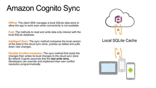 Amazon Cognito Sync
Offline: The client SDK manages a local SQLite data store to
allow the app to work even when connectivity is not available.
Fast: The methods to read and write data only interact with the
local SQLite database.
Intelligent Sync: The sync method compares the local version
of the data to the cloud sync store, pushes up deltas and pulls
down new changes.
Flexible Conflict resolution: The sync method first reads the
changes then writes its local changes to the cloud sync store
By default Cognito assumes that the last write wins.
Developers can override and implement their own conflict
resolution programmatically
Local SQLite Cache
 