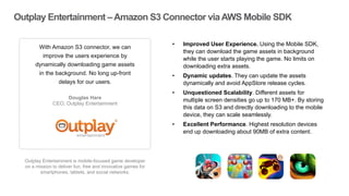 Outplay Entertainment –Amazon S3 Connector viaAWS Mobile SDK
Outplay Entertainment is mobile-focused game developer
on a mission to deliver fun, free and innovative games for
smartphones, tablets, and social networks.
With Amazon S3 connector, we can
improve the users experience by
dynamically downloading game assets
in the background. No long up-front
delays for our users.
Douglas Hare
CEO, Outplay Entertainment
”
“ • Improved User Experience. Using the Mobile SDK,
they can download the game assets in background
while the user starts playing the game. No limits on
downloading extra assets.
• Dynamic updates. They can update the assets
dynamically and avoid AppStore release cycles.
• Unquestioned Scalability. Different assets for
multiple screen densities go up to 170 MB+. By storing
this data on S3 and directly downloading to the mobile
device, they can scale seamlessly.
• Excellent Performance. Highest resolution devices
end up downloading about 90MB of extra content.
 