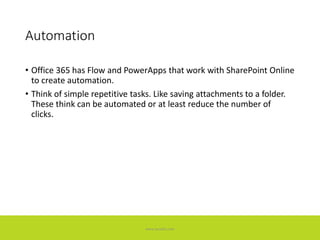 Automation
• Office 365 has Flow and PowerApps that work with SharePoint Online
to create automation.
• Think of simple repetitive tasks. Like saving attachments to a folder.
These think can be automated or at least reduce the number of
clicks.
www.accellis.com
 
