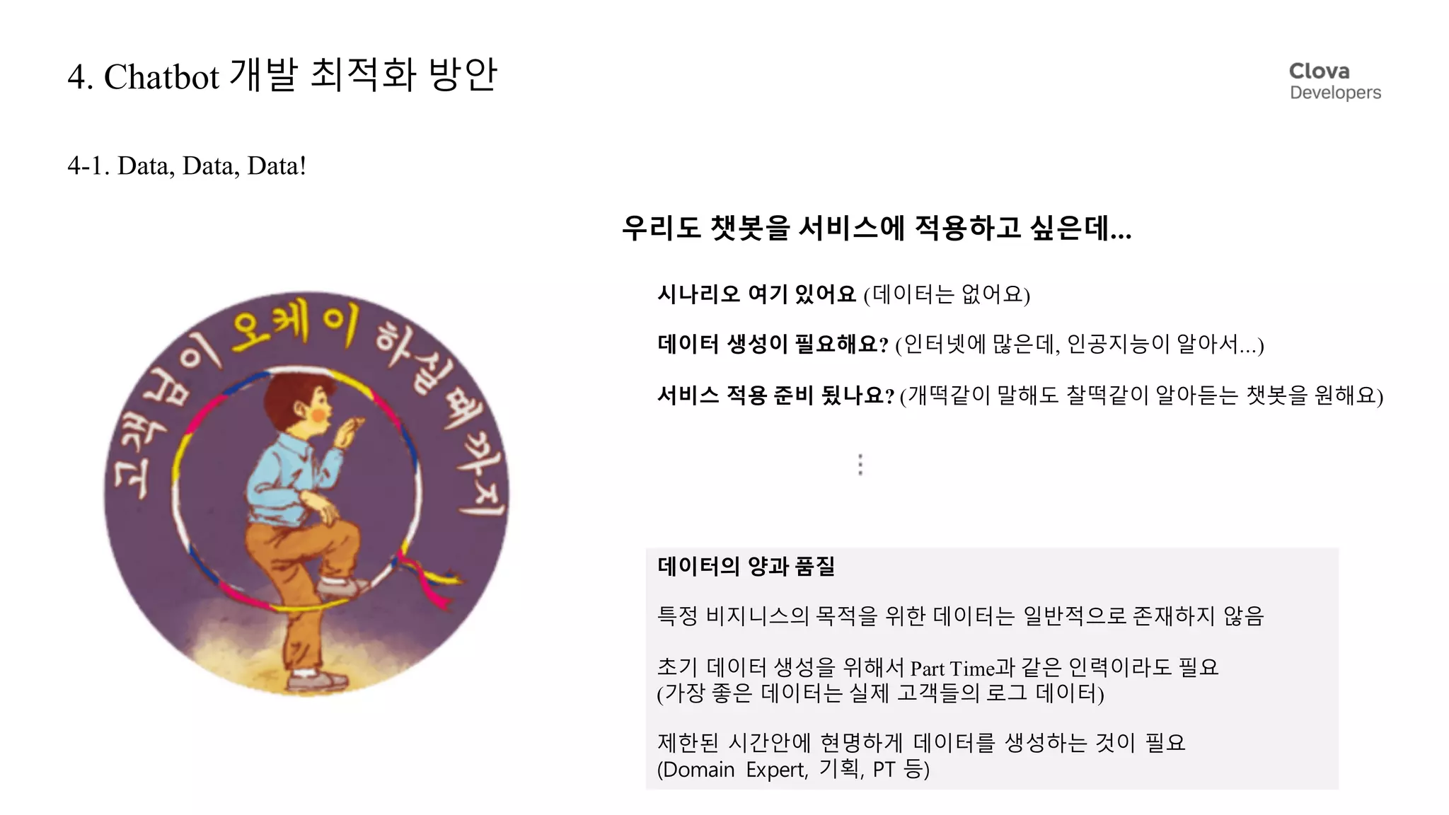 4. Chatbot 개발 최적화 방안
4-1. Data, Data, Data!
우리도 챗봇을 서비스에 적용하고 싶은데...
데이터의 양과 품질
특정 비지니스의 목적을 위한 데이터는 일반적으로 존재하지 않음
초기 데이터 생성을 위해서 Part Time과 같은 인력이라도 필요
(가장 좋은 데이터는 실제 고객들의 로그 데이터)
제한된 시간안에 현명하게 데이터를 생성하는 것이 필요
(Domain Expert, 기획, PT 등)
시나리오 여기 있어요 (데이터는 없어요)
데이터 생성이 필요해요? (인터넷에 많은데, 인공지능이 알아서...)
서비스 적용 준비 됬나요? (개떡같이 말해도 찰떡같이 알아듣는 챗봇을 원해요)
 