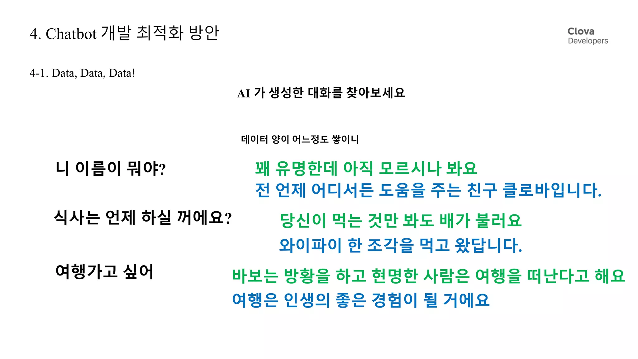 4. Chatbot 개발 최적화 방안
4-1. Data, Data, Data!
니 이름이 뭐야?
데이터 양이 어느정도 쌓이니
꽤 유명한데 아직 모르시나 봐요
전 언제 어디서든 도움을 주는 친구 클로바입니다.
식사는 언제 하실 꺼에요? 당신이 먹는 것만 봐도 배가 불러요
와이파이 한 조각을 먹고 왔답니다.
여행가고 싶어
여행은 인생의 좋은 경험이 될 거에요
바보는 방황을 하고 현명한 사람은 여행을 떠난다고 해요
AI 가 생성한 대화를 찾아보세요
 