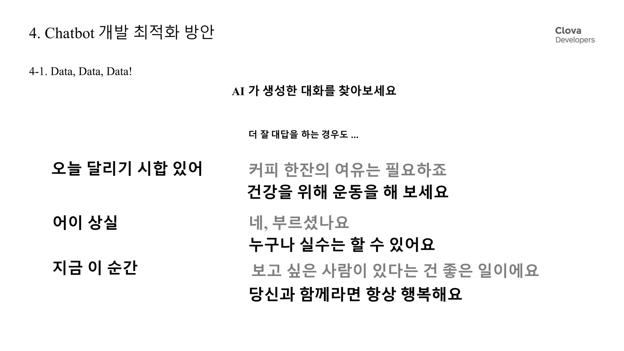 4. Chatbot 개발 최적화 방안
4-1. Data, Data, Data!
오늘 달리기 시합 있어 커피 한잔의 여유는 필요하죠
건강을 위해 운동을 해 보세요
어이 상실 네, 부르셨나요
누구나 실수는 할 수 있어요
지금 이 순간
당신과 함께라면 항상 행복해요
보고 싶은 사람이 있다는 건 좋은 일이에요
더 잘 대답을 하는 경우도 ...
AI 가 생성한 대화를 찾아보세요
 