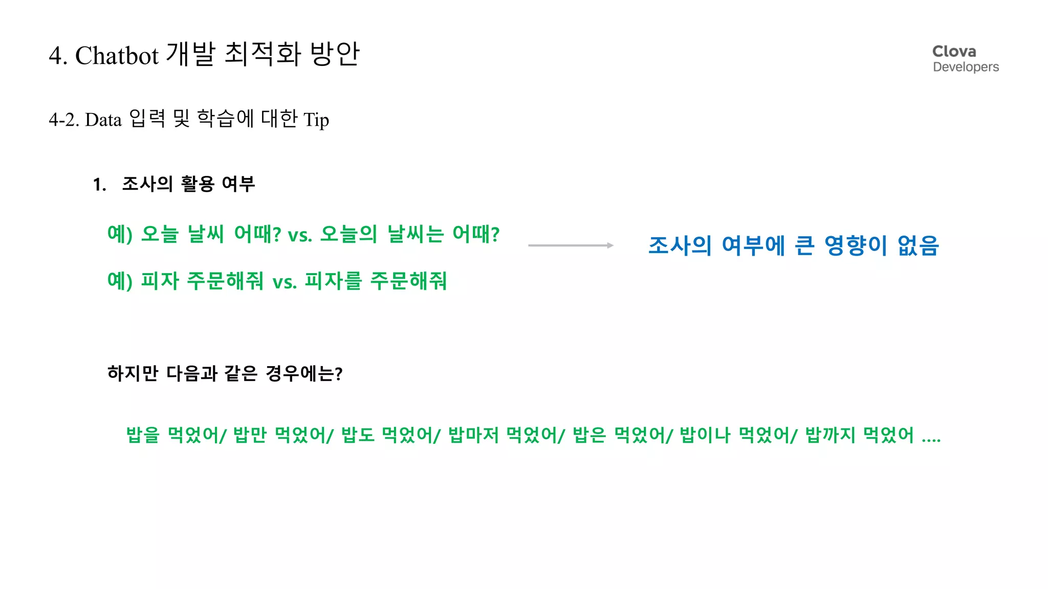 4. Chatbot 개발 최적화 방안
4-2. Data 입력 및 학습에 대한 Tip
1. 조사의 활용 여부
예) 오늘 날씨 어때? vs. 오늘의 날씨는 어때?
예) 피자 주문해줘 vs. 피자를 주문해줘
조사의 여부에 큰 영향이 없음
하지만 다음과 같은 경우에는?
밥을 먹었어/ 밥만 먹었어/ 밥도 먹었어/ 밥마저 먹었어/ 밥은 먹었어/ 밥이나 먹었어/ 밥까지 먹었어 ….
 