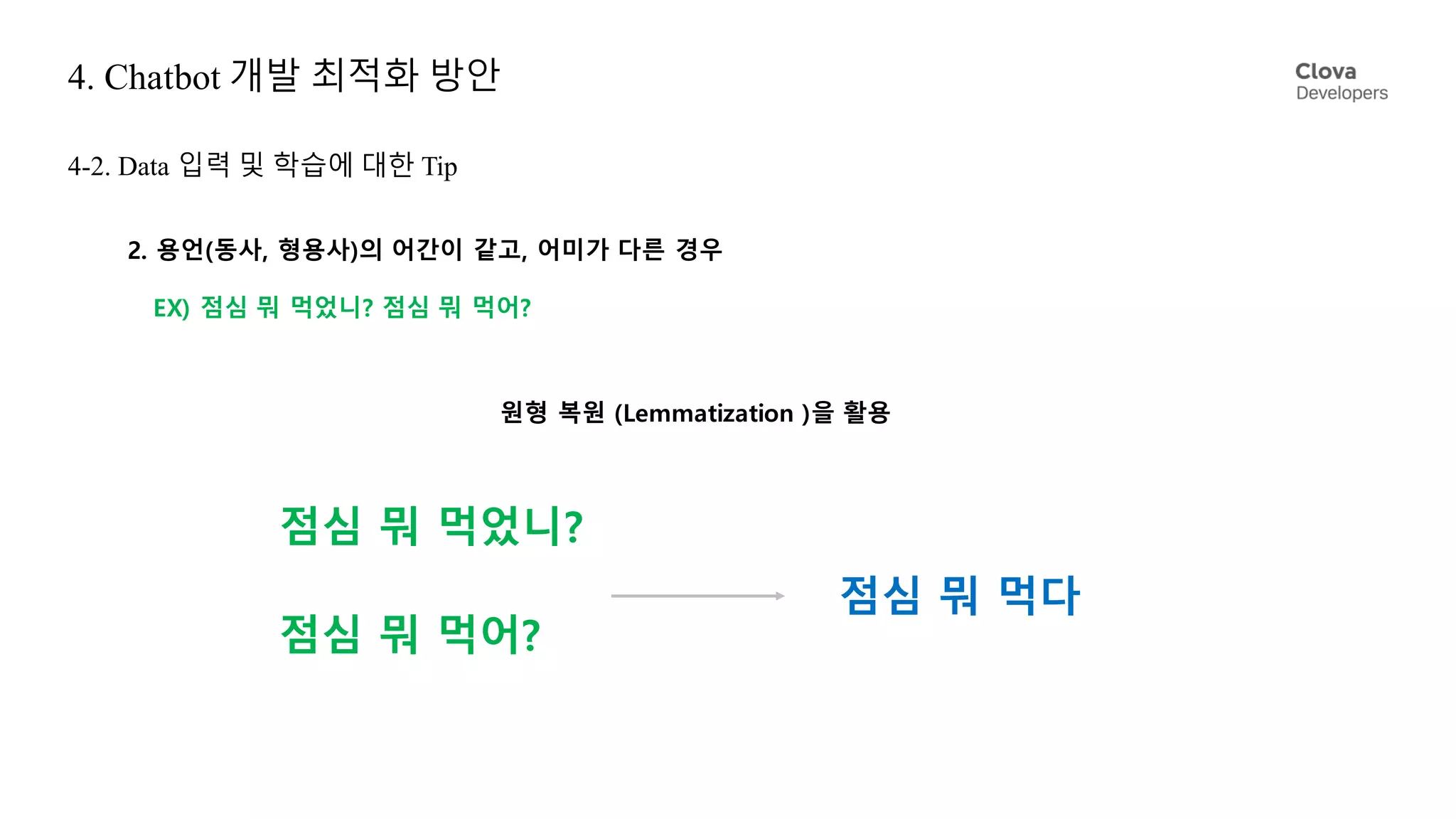 4. Chatbot 개발 최적화 방안
4-2. Data 입력 및 학습에 대한 Tip
2. 용언(동사, 형용사)의 어간이 같고, 어미가 다른 경우
EX) 점심 뭐 먹었니? 점심 뭐 먹어?
원형 복원 (Lemmatization )을 활용
점심 뭐 먹었니?
점심 뭐 먹어?
점심 뭐 먹다
 