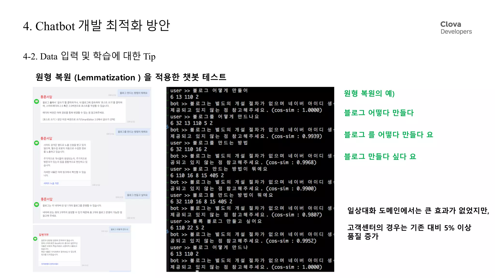 4. Chatbot 개발 최적화 방안
원형 복원 (Lemmatization ) 을 적용한 챗봇 테스트
블로그 어떻다 만들다
블로그 를 어떻다 만들다 요
블로그 만들다 싶다 요
일상대화 도메인에서는 큰 효과가 없었지만,
고객센터의 경우는 기존 대비 5% 이상
품질 증가
원형 복원의 예)
4-2. Data 입력 및 학습에 대한 Tip
 