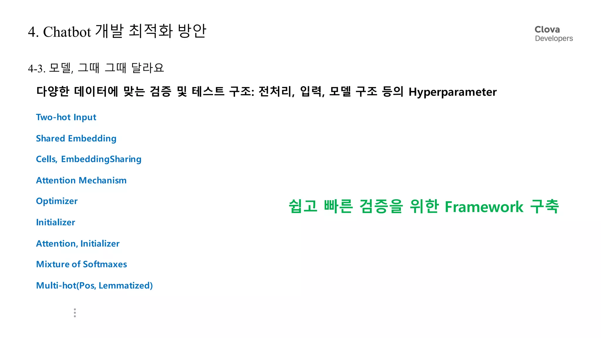 4. Chatbot 개발 최적화 방안
4-3. 모델, 그때 그때 달라요
다양한 데이터에 맞는 검증 및 테스트 구조: 전처리, 입력, 모델 구조 등의 Hyperparameter
Two-hot Input
Shared Embedding
Cells, EmbeddingSharing
Attention Mechanism
Optimizer
Initializer
Attention, Initializer
Mixture of Softmaxes
Multi-hot(Pos, Lemmatized)
쉽고 빠른 검증을 위한 Framework 구축
 