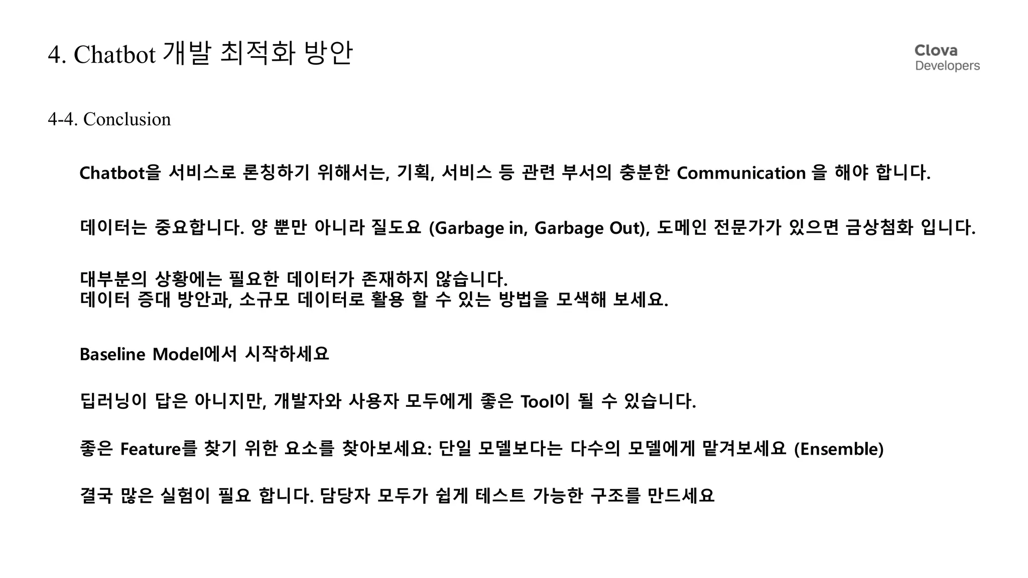 4. Chatbot 개발 최적화 방안
Baseline Model에서 시작하세요
4-4. Conclusion
좋은 Feature를 찾기 위한 요소를 찾아보세요: 단일 모델보다는 다수의 모델에게 맡겨보세요 (Ensemble)
결국 많은 실험이 필요 합니다. 담당자 모두가 쉽게 테스트 가능한 구조를 만드세요
Chatbot을 서비스로 론칭하기 위해서는, 기획, 서비스 등 관련 부서의 충분한 Communication 을 해야 합니다.
데이터는 중요합니다. 양 뿐만 아니라 질도요 (Garbage in, Garbage Out), 도메인 전문가가 있으면 금상첨화 입니다.
대부분의 상황에는 필요한 데이터가 존재하지 않습니다.
데이터 증대 방안과, 소규모 데이터로 활용 할 수 있는 방법을 모색해 보세요.
딥러닝이 답은 아니지만, 개발자와 사용자 모두에게 좋은 Tool이 될 수 있습니다.
 