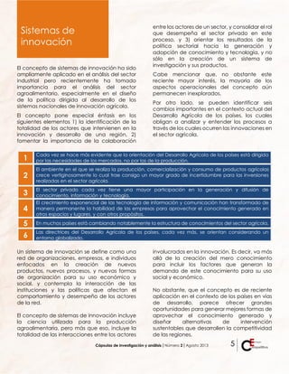 Cápsulas de investigación y análisis ǀ Número 2 ǀ Agosto 2013 5
El concepto de sistemas de innovación ha sido
ampliamente aplicado en el análisis del sector
industrial pero recientemente ha tomado
importancia para el análisis del sector
agroalimentario, especialmente en el diseño
de la política dirigida al desarrollo de los
sistemas nacionales de innovación agrícola.
El concepto pone especial énfasis en los
siguientes elementos 1) la identificación de la
totalidad de los actores que intervienen en la
innovación y desarrollo de una región, 2)
fomentar la importancia de la colaboración
entre los actores de un sector, y consolidar el rol
que desempeña el sector privado en este
proceso, y 3) orientar los resultados de la
política sectorial hacia la generación y
adopción de conocimiento y tecnología, y no
sólo en la creación de un sistema de
investigación y sus productos.
Cabe mencionar que, no obstante este
reciente mayor interés, la mayoría de los
aspectos operacionales del concepto aún
permanecen inexplorados.
Por otro lado, se pueden identificar seis
cambios importantes en el contexto actual del
Desarrollo Agrícola de los países, los cuales
obligan a analizar y entender los procesos a
través de los cuales ocurren las innovaciones en
el sector agrícola.
1
Cada vez se hace más evidente que la orientación del Desarrollo Agrícola de los países está dirigida
por las necesidades de los mercados, no por las de la producción.
2
El ambiente en el que se realiza la producción, comercialización y consumo de productos agrícolas
crece vertiginosamente lo cual trae consigo un mayor grado de incertidumbre para las inversiones
realizadas en el sector agrícola.
3
El sector privado cada vez tiene una mayor participación en la generación y difusión de
conocimiento, información y tecnología.
4
El crecimiento exponencial de las tecnología de información y comunicación han transformado de
manera permanente la habilidad de las empresas para aprovechar el conocimiento generado en
otros espacios y lugares, y con otros propósitos.
5 En muchos países está cambiando notablemente la estructura de conocimientos del sector agrícola.
6
Las directrices del Desarrollo Agrícola de los países, cada vez más, se orientan considerando un
entorno globalizado.
Un sistema de innovación se define como una
red de organizaciones, empresas, e individuos
enfocados en la creación de nuevos
productos, nuevos procesos, y nuevas formas
de organización para su uso económico y
social, y contempla la interacción de las
instituciones y las políticas que afectan el
comportamiento y desempeño de los actores
de la red.
El concepto de sistemas de innovación incluye
la ciencia utilizada para la producción
agroalimentaria, pero más que eso, incluye la
totalidad de las interacciones entre los actores
involucrados en la innovación. Es decir, va más
allá de la creación del mero conocimiento
para incluir los factores que generan la
demanda de este conocimiento para su uso
social y económico.
No obstante, que el concepto es de reciente
aplicación en el contexto de los países en vías
de desarrollo, parece ofrecer grandes
oportunidades para generar mejores formas de
aprovechar el conocimiento generado y
diseñar alternativas de intervención
sustentables que desarrollen la competitividad
de las regiones.
Sistemas de
innovación
 