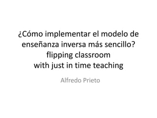 ¿Cómo implementar el modelo de
enseñanza inversa más sencillo?
flipping classroom
with just in time teaching
Alfredo Prieto
 