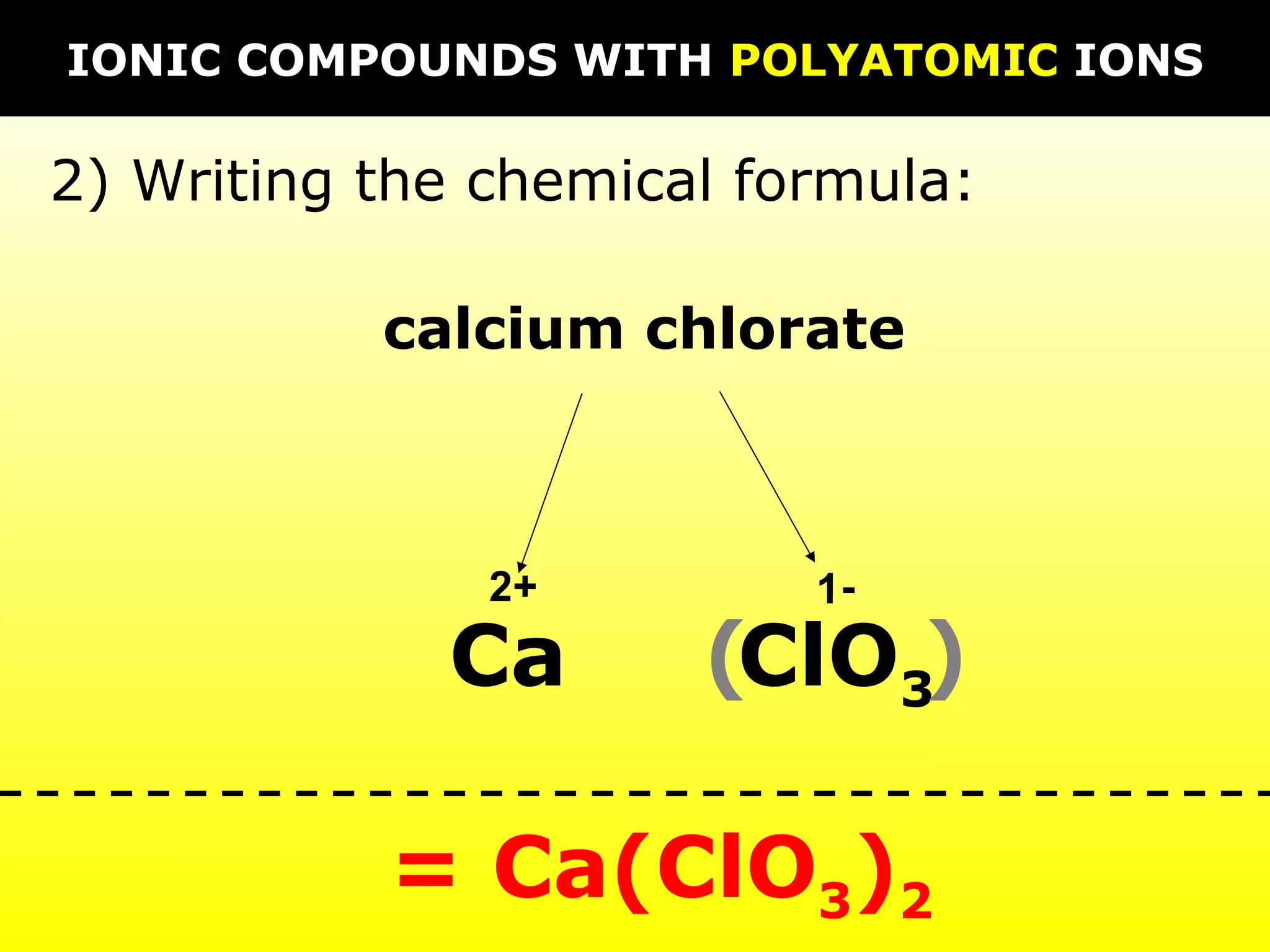 calcium chlorate
Ca ClO3
2 1+ -
= Ca(ClO3)2
2) Writing the chemical formula:
IONIC COMPOUNDS WITH POLYATOMIC IONS
( )
 