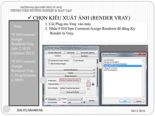 1. Cài Plug-ins Vray vào máy.
2. Nhấn F10/Chọn Common/Assign Renderer để đăng Ký
Render là Vray.
04/11/2016GVHD: KTS.TRẦN MINH HẢI1
Note:
*F10/Common/
Assign
Renderer/Vray
Adv 2.10.01
(3dsmax 2012)
*F10/Common/
Assign
Renderer/Vray
1.50.sp2(3dsma
x 2009)
 CHỌN KIỂU XUẤT ẢNH (RENDER VRAY)
1
2
 