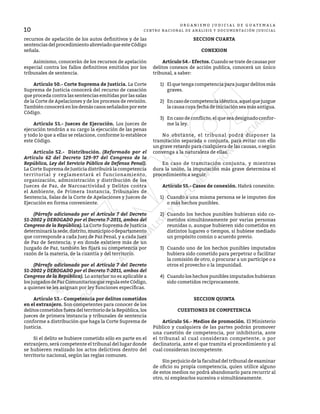 10
O R G A N I S M O J U D I C I A L D E G U A T E M A L A
CENTRO NACIONAL DE ANÁLISIS Y DOCUMENTACIÓN JUDICIAL
recursos de apelación de los autos definitivos y de las
sentencias del procedimiento abreviado que este Código
señala.
	 Asimismo, conocerán de los recursos de apelación
especial contra los fallos definitivos emitidos por los
tribunales de sentencia.
	 Artículo 50.- Corte Suprema de Justicia. La Corte
Suprema de Justicia conocerá del recurso de casación
que proceda contra las sentencias emitidas por las salas
de la Corte de Apelaciones y de los procesos de revisión.
Tambiénconocerá enlos demás casos señaladosporeste
Código.
	 Artículo 51.- Jueces de Ejecución. Los jueces de
ejecución tendrán a su cargo la ejecución de las penas
y todo lo que a ellas se relacione, conforme lo establece
este Código.
	 Artículo 52.- Distribución. (Reformado por el
Artículo 62 del Decreto 129-97 del Congreso de la
República, Ley del Servicio Público de Defensa Penal).
La Corte Suprema de Justicia distribuirá la competencia
territorial y reglamentará el funcionamiento,
organización, administración y distribución de los
Jueces de Paz, de Narcoactividad y Delitos contra
el Ambiente, de Primera Instancia, Tribunales de
Sentencia, Salas de la Corte de Apelaciones y Jueces de
Ejecución en forma conveniente.
	 (Párrafo adicionado por el Artículo 7 del Decreto
51-2002 y DEROGADO por el Decreto 7-2011, ambos del
Congreso de la República). La Corte Suprema de Justicia
determinarálasede,distrito,municipioodepartamento
que corresponde a cada Juez de Paz Penal, y a cada Juez
de Paz de Sentencia; y en donde existiere más de un
Juzgado de Paz, también les fijará su competencia por
razón de la materia, de la cuantía y del territorio.
	 (Párrafo adicionado por el Artículo 7 del Decreto
51-2002 y DEROGADO por el Decreto 7-2011, ambos del
Congreso de la República). Lo anterior no es aplicable a
losjuzgadosdePazComunitariosqueregulaesteCódigo,
a quienes se les asignan por ley funciones específicas.
	 Artículo 53.- Competencia por delitos cometidos
en el extranjero. Son competentes para conocer de los
delitos cometidos fuera del territorio de la República, los
jueces de primera instancia y tribunales de sentencia
conforme a distribución que haga la Corte Suprema de
Justicia.
	 Si el delito se hubiere cometido sólo en parte en el
extranjero, será competente el tribunal del lugar donde
se hubieren realizado los actos delictivos dentro del
territorio nacional, según las reglas comunes.
SECCION CUARTA
CONEXION
	 Artículo 54.- Efectos. Cuando se trate de causas por
delitos conexos de acción publica, conocerá un único
tribunal, a saber:
1)	 El que tenga competencia para juzgar delitos más
graves.
2)	 Encasodecompetenciaidéntica,aquelquejuzgue
la causa cuya fecha de iniciación sea más antigua.
3)	 En caso de conflicto, el que sea designado confor-
me la ley.
	 No obstante, el tribunal podrá disponer la
tramitación separada o conjunta, para evitar con ello
un grave retardo para cualquiera de las causas, o según
convenga a la naturaleza de ellas.
	 En caso de tramitación conjunta, y mientras
dura la unión, la imputación más grave determina el
procedimiento a seguir.
	 Artículo 55.- Casos de conexión. Habrá conexión:
1)	 Cuando a una misma persona se le imputen dos
o más hechos punibles.
2)	 Cuando los hechos punibles hubieran sido co-
metidos simultáneamente por varias personas
reunidas o, aunque hubieren sido cometidos en
distintos lugares o tiempos, si hubiese mediado
un propósito común o acuerdo previo.
3)	 Cuando uno de los hechos punibles imputados
hubiera sido cometido para perpetrar o facilitar
la comisión de otro, o procurar a un partícipe o a
otros el provecho o la impunidad.
4)	 Cuando los hechos punibles imputados hubieran
sido cometidos recíprocamente.
SECCION QUINTA
CUESTIONES DE COMPETENCIA
	 Artículo 56.- Medios de promoción. El Ministerio
Público y cualquiera de las partes podrán promover
una cuestión de competencia, por inhibitoria, ante
el tribunal al cual consideran competente, o por
declinatoria, ante el que tramita el procedimiento y al
cual consideran incompetente.
	 Sin perjuicio de la facultad del tribunal de examinar
de oficio su propia competencia, quien utilice alguno
de estos medios no podrá abandonarlo para recurrir al
otro, ni emplearlos sucesiva o simultáneamente.
 