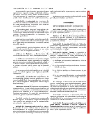 11
CÓDIGO
PROCESAL
PENAL
C O M P I L A C I Ó N D E L E Y E S P E N A L E S D E G U A T E M A L A
	 Al promover la cuestión, quien la propone deberá
expresar como requisito para que se admita la solicitud,
que no ha utilizado el otro medio. Si resultare lo
contrario, aunque la cuestión se resuelva según su
pedido o fuere abandonada, será condenado en costas.
	 Artículo 57.- Oportunidad. Las cuestiones de
competencia territorial o las fundadas en la conexión
de causas sólo podrán ser propuestas hasta antes de
comenzada la audiencia del debate.
	 Laincompetenciaporrazóndelamateriadeberáser
declarada aun de oficio en cualquier estado del proceso.
El tribunal que la declare remitirá las actuaciones al que
considere competente y pondrá a su disposición a los
detenidos que hubiere.
	 Las actuaciones practicadas con inobservancia de
las reglas para determinar la competencia por razón
de la materia no tendrán validez, excepto las que sea
imposible repetir.
	 Esta disposición no regirá cuando un juez de
competencia superior hubiere actuado en una causa
atribuida a otro de competencia inferior.
	 Artículo 58.- Trámite. La declinatoria o la
inhibitoria se tramitarán por la vía de los incidentes.
	 En ambos casos la solicitud se presentará por
escrito. Se agregará la prueba documental en poder de
quien la propone o se indicará el lugar donde se halla y
la oficina que deba ser requerida. En esa oportunidad,
se ofrecerá, también, toda la prueba que se pretenda
utilizar.
	 Si se declara con lugar la solicitud, el tribunal
pedirá o remitirá, según el caso, el proceso a donde
corresponde.
	 Artículo 59.- Conflictos de competencia. Si
existiere entre varios tribunales un conflicto sobre
competencia, la Corte Suprema de Justicia por medio
de la cámara respectiva, determinará el tribunal que
deba intervenir.
	 Artículo60.-Efectos.Lascuestionesdecompetencia
no suspenderán el procedimiento preparatorio, ni
afectarán a esos actos, sin perjuicio de su renovación
o ampliación posterior, si se considera necesario.
Tampoco suspenderán el trámite del procedimiento
intermedio, pero si las decisiones finales.
	 Cuando la cuestión de competencia sea planteada
durante el juicio, el trámite se suspenderá hasta que
fuere resuelta, sin perjuicio de que se pueda ordenar
una actuación suplementaria.
	 Artículo 61.- Incompetencia. Cuando se tratare
de un delito de acción pública, firme la declaración
de incompetencia, el tribunal remitirá de oficio los
antecedentes al que se consideró competente, poniendo
a su disposición los detenidos que hubiere, sin perjuicio
de la realización de los actos urgentes que no admitan
dilación.
	 Análogamente se procederá en los delitos de acción
privada, a solicitud del querellante.
SECCION SEXTA
IMPEDIMENTOS, EXCUSAS Y RECUSACIONES
	 Artículo 62.- Motivos. Las causas de impedimento,
excusa y recusación de los jueces son las establecidas en
la Ley del Organismo Judicial.
	 Artículo 63.- Excusa. El juez comprendido en
alguno de los motivos indicados en dicha ley deberá
inhibirseinmediatamenteyapartarsedelconocimiento
y decisión del proceso.
	 Artículo 64.- Recusación. El Ministerio Público, las
partes o sus representantes, así como los defensores,
podrán recusar a un juez cuando exista uno de los
motivos indicados en la ley.
	 Artículo 65.- Forma y Tiempo. La recusación se
interpondrá por escrito indicando los motivos en que
se funda y los elementos de prueba pertinentes, y se
resolverá en las siguientes oportunidades:
1)	 Durante el procedimiento preparatorio, antes de
su conclusión.
2)	 En el procedimiento intermedio, en el plazo pre-
visto de seis días.
3)	 En el juicio, también en el plazo previsto de seis
días; y
4)	 En los recursos, al deducirlos, mencionando los
miembros del tribunal alcanzados por la recusa-
ción.
	 Sin embargo, la recusación que se funde en un
motivo producido o conocido después de los plazos
fijados, será deducida dentro de las veinticuatro horas
de producido o conocido el motivo, explicando esta
circunstancia. Además, en caso de ulterior integración
deltribunal,regiráelmismoplazo,apartirdelmomento
en que se conozca esa nueva integración.
	 Durante las audiencias, la recusación podrá ser
deducida oralmente, bajo las mismas condiciones de
admisibilidad de las presentadas por escrito, dejándose
constancia en acta de sus motivos.
	 Artículo 66.- Competencia y trámite. (Reformado
por el Artículo 1 del Decreto 18-2010 del Congreso de
la República). La competencia de los impedimentos,
excusas y recusaciones, se regulará por lo establecido
en la Ley del Organismo Judicial.
 