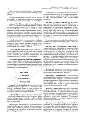 12
O R G A N I S M O J U D I C I A L D E G U A T E M A L A
CENTRO NACIONAL DE ANÁLISIS Y DOCUMENTACIÓN JUDICIAL
	 El trámite de los impedimentos y excusas se
regulará por lo establecido en la Ley del Organismo
Judicial.
	 Las recusaciones y los incidentes que no sean de
los señalados en el párrafo anterior, serán tramitados
de conformidad con el artículo 150 Bis de este Código.
	 Artículo 67.- Efectos sobre el procedimiento.
La excusa y la recusación no suspenderán el trámite
del procedimiento. El juez que se inhiba de oficio
o el recusado será reemplazado, conforme a la
reglamentaciónquedictarálaCorteSupremadeJusticia,
mediante comunicación inmediata al nuevo juez, al
Ministerio Público y a las partes. En el procedimiento
intermedio, la cuestión será resuelta antes de proseguir.
En el juicio, previamente a la iniciación del debate.
	 Cuando la inhibitoria o la recusación se produzca
durante una audiencia o en el trámite de un recurso, se
considerará como cuestión previa a la prosecución de
la audiencia. Si fuere rechazada, por manifiestamente
improcedente, continuará la audiencia.
	 Artículo 68.- Efectos sobre los actos. Producida la
inhibitoria o planteada la recusación, el juez no podrá
practicar acto alguno, salvo aquellos urgentes que no
admitan dilación y que, según las circunstancias, no
puedan ser llevados a cabo por el reemplazante.
	 Artículo69.-Personaldeltribunalycolaboradores.
Para el personal del tribunal y los colaboradores, que
cumplan alguna función en el procedimiento, rigen las
mismasreglas.Eltribunalanteelcualactúanaveriguará
sumariamente el motivo invocado y resolverá lo que
corresponda, sin recurso alguno.
CAPITULO II
EL IMPUTADO
SECCION PRIMERA
GENERALIDADES
	 Artículo 70.- Denominación. Se denominará
sindicado, imputado, procesado o acusado a toda
persona a quien se le señale de haber cometido un
hecho delictuoso, y condenado a aquél sobre quien haya
recaído una sentencia condenatoria firme.
	 Artículo 71.- Derechos. Los derechos que la
Constitución y este Código otorgan al imputado, puede
hacerlos valer por sí o por medio de su defensor, desde
el primer acto del procedimiento dirigido en su contra
hasta su finalización.
	 Se entenderá por primer acto del procedimiento
cualquier indicación que señale a una persona como
posible autor de un hecho punible o de participar en él,
ante alguna de las autoridades de la persecución penal
que este Código establece.
	 Si el sindicado estuviere privado de su libertad, toda
autoridad que intervenga en el procedimiento velará
para que conozca, inmediatamente, los derechos que
las leyes fundamentales del Estado y este Código le
conceden.
	 Artículo 72.- Identificación. En la primera
oportunidad el sindicado será identificado por su
nombre, datos personales y señas particulares. Si
se abstuviere de proporcionar esos datos o los diere
falsamente, se procederá a la identificación por
testigos o por otros medios que se consideren útiles.
La duda sobre los datos obtenidos no alterará el curso
del procedimiento y los errores sobre ellos podrán ser
corregidos en cualquier oportunidad, aún durante la
ejecución penal.
	 Sifuerenecesario,setomaránfotografíasosepodrá
recurrir a la identificación dactiloscópica o a otro medio
semejante.
	 Artículo 73.- Registros de detenciones. El
Organismo Judicial mantendrá un registro en el que
conste el nombre de cada detenido, con todos los
datos de filiación, su domicilio o residencia, el lugar
de detención, el juez que la dispuso y el tribunal que lo
tiene bajo su custodia, el nombre y el domicilio de su
defensor,ylosdeunapersonadeconfianzadeldetenido.
La policía, el Ministerio Público y los jueces estarán
obligados a comunicar inmediatamente el registro toda
aprehensión y detención que realicen, con los datos
disponibles en ese momento. El Organismo Judicial
reglamentará el servicio y será responsable por su buen
funcionamiento.
	 El registro de detenciones no constituye un registro
de antecedentes penales. Los datos consignados en el
registro serán conservados por seis años.
	 Artículo 74.- Consulta Pública. El registro será de
consultapúblicayestaráabiertopermanentemente.Las
oficinas de correos, telégrafos y telecomunicaciones,
seránagenciasdelservicio;susempleadosyfuncionarios
estarán obligados a responder a los consultantes
gratuitamente, para lo cual se comunicarán con el
registro del modo más rápido posible.
	 Artículo75.-Domicilio. Elimputado,sinoestuviere
sujeto a prisión provisional, deberá señalar en la
primera oportunidad su residencia y fijar lugar para
recibir citaciones y notificaciones dentro del perímetro
de población de la sede del tribunal y, con posterioridad,
mantendrá actualizados esos datos, comunicando
al Ministerio Público o al tribunal, según el caso, las
variaciones que sufrieren.
	 Si no pudiere señalar lugar para los efectos
anteriores, se fijará de oficio el del defensor, a quien se
le comunicará la resolución. En ese caso, el defensor y
el imputado, de común acuerdo, establecerán la forma
de comunicarse. El defensor informará al Ministerio
Público y al tribunal la forma de comunicación
 