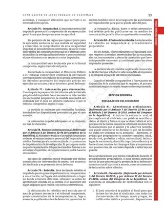 13
CÓDIGO
PROCESAL
PENAL
C O M P I L A C I Ó N D E L E Y E S P E N A L E S D E G U A T E M A L A
acordada, y cualquier alteración que sufriere o su
eventual interrupción.
	 Artículo 76.- Incapacidad. El trastorno mental del
imputado provocará la suspensión de su persecución
penal hasta que desaparezca esa incapacidad.
	 Sin perjuicio de las reglas que rigen el juicio para
la aplicación exclusiva de una medida de seguridad
y corrección, la comprobación de esta incapacidad
impedirá el procedimiento intermedio, el juicio y toda
laborcríticadelcomportamientoqueseleatribuye,pero
no inhibirá la averiguación del hecho o que se continúe
el procedimiento con respecto a otros imputados.
	 La incapacidad será declarada por el tribunal
competente, según el estado del juicio.
	 Sospechada la incapacidad, el Ministerio Público
o el tribunal competente ordenará la peritación
correspondiente.Sinperjuiciodesupropiaintervención,
los derechos procesales del imputado podrán ser
ejercidos por su tutor, y si no lo tuviere, por el defensor.
	 Artículo 77.- Internación para observación.
Cuando para la preparación del informe sobre el estado
psíquico del imputado fuere necesaria su internación
en un hospital psiquiátrico, la medida sólo podrá ser
ordenada por el juez de primera instancia, o por el
tribunal competente, según el caso.
	 La medida se ordenará por resolución fundada,
tomándose las disposiciones precautorias que el caso
amerite.
	 La internación no podrá sobrepasar, en su conjunto,
un mes de duración.
	 Artículo78.-Reconocimientopersonal.(Reformado
por el Artículo 6 del Decreto 32-96 del Congreso de la
República). El Ministerio Público o los tribunales podrán
ordenar el reconocimiento personal del imputado por
médico forense, para la constatación de circunstancias
de importancia a la investigación. Si por alguna razón
no pudiere practicar la diligencia el médico forense o no
estuviere disponible, el reconocimiento podrá hacerlo
otro médico.
	 En casos de urgencia podrá realizarse por dichas
autoridades sin intervención de perito, con anuencia
del sindicado y en presencia de su defensor.
	 Artículo 79.- Rebeldía. Será declarado rebelde el
imputado que sin grave impedimento no compareciere
a una citación, se fugare del establecimiento o lugar
en donde estuviere detenido, rehuyere la orden de
aprehensión emitida en su contra, o se ausentare del
lugar asignado para residir, sin licencia del tribunal.
	 La declaración de rebeldía será emitida por el
juez de primera instancia o el tribunal competente,
previa constatación de la incomparecencia, fuga o
ausencia, expidiendo orden de detención preventiva. Se
emitirá también orden de arraigo ante las autoridades
correspondientes para que no pueda salir del país.
	 La fotografía, dibujo, datos y señas personales
del rebelde podrán publicarse en los medios de
comunicación para facilitar su aprehensión inmediata.
	 Artículo 80.- Efectos de la rebeldía. La declaración
de rebeldía no suspenderá el procedimiento
preparatorio.
	 En los demás, el procedimiento se paralizará sólo
con respecto al rebelde, reservándose las actuaciones,
efectos, instrumentos o piezas de convicción que fuere
indispensable conservar, y continuará para los otros
imputados presentes.
	 La declaración de rebeldía implicará la revocación
de la libertad que le hubiere sido concedida al imputado
y lo obligará al pago de las costas provocadas.
	 Cuando el rebelde compareciere o fuere puesto en
disposición de la autoridad que lo requiera, el proceso
continuará según su estado, respecto de este procesado.
SECCION SEGUNDA
DECLARACION DEL SINDICADO
	 Artículo 81.- Advertencias preliminares.
(Reformado por el Artículo 7 del Decreto 32-96 y por
el Artículo 2 del Decreto 18-2010, ambos del Congreso
de la República). Al iniciar la audiencia oral, el
juez explicará al sindicado, con palabras sencillas y
claras, el objeto y forma en que se desarrollará el acto
procesal. De la misma manera le informará los derechos
fundamentales que le asisten y le advertirá también
que puede abstenerse de declarar y que tal decisión
no podrá ser utilizada en su perjuicio. Asimismo, le
pedirá que proporcione su nombre completo, edad,
estado civil, profesión u oficio, nacionalidad, fecha y
lugar de nacimiento, domicilio, lugar de residencia y si
fuera el caso, nombre del cónyuge e hijos y las personas
con quienes vive, de las cuales depende o están bajo su
guarda.
En las declaraciones que preste el sindicado durante el
procedimiento preparatorio, el juez deberá instruirle
acerca de que puede exigir la presencia de su defensor y
consultar con él la actitud a asumir, antes de comenzar
la declaración sobre el hecho.
*	 Artículo 82.- Desarrollo. (Reformado por Artículo
3 del Decreto 18-2010; y por Articulo 37 del Decreto
21-2016, ambos del Congreso de la República). La
audiencia se desarrollará de conformidad con lo
siguiente:
1.	 El juez concederá la palabra al fiscal para que
intime los hechos al sindicado, con todas las
circunstancias de tiempo, modo y lugar, su
calificación jurídica provisional, disposiciones
 