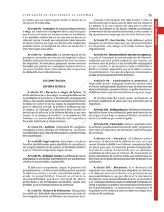 15
CÓDIGO
PROCESAL
PENAL
C O M P I L A C I Ó N D E L E Y E S P E N A L E S D E G U A T E M A L A
evitando que se comuniquen entre sí antes de la
recepción de todas ellas.
	 Artículo 90.- Traductor. El imputado tiene derecho
a elegir un traductor o intérprete de su confianza para
que lo asista durante sus declaraciones, en los debates
o en aquellas audiencias en las que sea necesaria su
citación previa. Cuando no comprenda correctamente
el idioma oficial y no haga uso del derecho establecido
anteriormente, se designará de oficio un traductor o
interprete para esos actos.
	 Artículo 91.- Valoración. La inobservancia de los
preceptos contenidos en esta sección impedirá utilizar
la declaración para fundar cualquier decisión en contra
del imputado. Se exceptúan pequeñas inobservancias
formales que podrán ser corregidas durante el acto o
con posterioridad. Quien deba valorar el acto apreciará
la calidad de esas inobservancias.
SECCION TERCERA
DEFENSA TECNICA
	 Artículo 92.- Derecho a elegir defensor. El
sindicado tiene derecho a elegir un abogado defensor de
su confianza. Si no lo hiciere, el tribunal lo designará de
oficio, a más tardar antes de que se produzca su primera
declaración sobre el hecho, según la reglamentación
para la defensa oficial. Si prefiere defenderse por
si mismo, el tribunal lo autorizará sólo cuando no
perjudique la eficacia de la defensa técnica y, en caso
contrario, lo designará de oficio. La intervención del
defensor no menoscaba el derecho del imputado a
formular solicitudes y observaciones.
	 Artículo 93.- Aptitud. Solamente los abogados
colegiados activos podrán ser defensores. Los jueces
no permitirán que a través del mandato se contravenga
esta disposición.
	 Artículo 94.- Legitimación. Para el ejercicio de su
función, los defensores serán admitidos de inmediato y
sin ningún trámite por la policía, el Ministerio Público
o por el tribunal competente, según el caso.
	 Artículo 95.- Defensor común. La defensa de varios
imputadosenunmismoprocedimientoporundefensor
común es, en principio, inadmisible.
	 El tribunal competente, según el período del
procedimiento, o el Ministerio Público podrá permitir
la defensa común cuando, manifiestamente, no
exista incompatibilidad. Cuando se advierta la
incompatibilidad, podrá ser corregida de oficio,
proveyendo a los reemplazos necesarios, según está
previsto para el nombramiento de defensor.
	 Artículo 96.- Número de defensores. El imputado
no podrá ser defendido simultáneamente por más de
dos abogados durante los debates o en un mismo acto.
	 Cuando intervengan dos defensores o más la
notificación practicada a uno de ellos bastará respecto
de ambos, y la sustitución del uno por el otro no
alterará los trámites ni los plazos. Ambos, no obstante,
conservarán sus facultades autónomas, salvo cuando la
ley expresamente imponga una división de funciones.
	 Artículo 97.- Sustitución. Cada defensor podrá
designar un sustituto para que, con el consentimiento
del imputado, intervenga si el titular tuviere algún
impedimento.
	 Artículo 98.- Nombramiento en caso de urgencia.
Cuando el imputado estuviere privado de libertad,
cualquier persona podrá asignarle, por escrito, un
defensor ante la policía o las autoridades encargadas
de su custodia, o verbalmente ante el Ministerio
Público o el juez, asignación que se le dará a conocer
inmediatamente. En caso de urgencia, comenzará a
actuar provisionalmente este defensor.
	 Artículo 99.- Nombramiento posterior. El
imputado puede designar posteriormente otro
defensor,reemplazandoalanteriorqueyaintervieneen
el procedimiento, pero este último no podrá abandonar
la defensa hasta que el nuevo defensor acepte su cargo.
	 El mismo derecho existe para reemplazar al
defensor nombrado de oficio por uno propuesto por el
imputado.
	 Artículo100.-Independencia.Eldefensoratenderá
las indicaciones de su defendido, pero en el ejercicio de
su cargo actuará bajo su responsabilidad, tratando de
realizar la defensa por medios legales.
	 Artículo 101.- Facultades. Tanto el imputado como
su defensor pueden indistintamente pedir, proponer o
intervenir en el proceso, sin limitación, en la forma que
la ley señala.
	 Artículo 102.- Renuncia. El defensor podrá
renunciar al ejercicio de la defensa técnica, en cuyo
caso el Ministerio Público o el tribunal competente fijará
un plazo para que el imputado pueda reemplazarlo,
vencido el cual será sustituido por un defensor
nombrado de oficio por el tribunal. El renunciante no
podrá abandonar la defensa hasta que intervenga su
sustituto. No se podrá renunciar durante el debate o las
audiencias.
	 Artículo 103.- Abandono. Si el defensor del
imputado sin causa justificada abandona la defensa
o lo deja sin asistencia técnica, sin perjuicio de las
responsabilidades en que por ello incurra intervendrá
el sustituto; ante la imposibilidad de éste, se procederá
a su reemplazo inmediato por un defensor nombrado de
oficio y aquéllos no podrán ser nombrados nuevamente
en el procedimiento. La resolución se comunicará al
imputado y se le instruirá sobre su derecho a elegir otro
defensor de confianza.
 