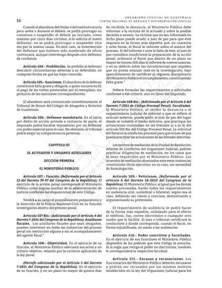 16
O R G A N I S M O J U D I C I A L D E G U A T E M A L A
CENTRO NACIONAL DE ANÁLISIS Y DOCUMENTACIÓN JUDICIAL
	 Cuandoelabandonodeltitularodelsustitutoocurra
poco antes o durante el debate, se podrá prorrogar su
comienzo o suspender el debate ya iniciado, como
máximo por cinco días corridos, si lo solicita el nuevo
defensor; no se podrá prorrogar o suspender otra
vez por la misma causa. En este caso, la intervención
del defensor que hubiere sido nombrado de oficio
continuará, aunque intervenga después otro defensor
de confianza.
	 Artículo 104.- Prohibición. Se prohíbe al defensor
descubrir circunstancias adversas a su defendido, en
cualquier forma en que las haya conocido.
	 Artículo105.-Sanciones.Elabandonodeladefensa
constituirá falta grave y obligará, a quien incurra en él,
al pago de las costas provocadas por el reemplazo, sin
perjuicio de las sanciones correspondientes.
	 El abandono será comunicado inmediatamente al
Tribunal de Honor del Colegio de Abogados y Notarios
de Guatemala.
	 Artículo 106.- Defensor mandatario. En el juicio
por delito de acción privada a instancia de parte, el
imputado podrá hacerse representar por un defensor
con poder especial para el caso. No obstante, el tribunal
podrá exigir su comparecencia personal.
CAPITULO III
EL ACUSADOR Y ORGANOS AUXILIARES
SECCION PRIMERA
EL MINISTERIO PUBLICO
	 Artículo 107.- Función. (Reformado por el Artículo
12 del Decreto 79-97 del Congreso de la República). El
ejercicio de la acción penal corresponde al Ministerio
Público como órgano auxiliar de la administración de
justicia conforme las disposiciones de este Código.
	 Tendrá a su cargo el procedimiento preparatorio y
la dirección de la Policía Nacional Civil en su función
investigativa dentro del proceso penal.
	 Artículo 107 Bis.- (Adicionado por el Artículo 4 del
Decreto 7-2011 del Congreso de la República). Auxiliares
fiscales. Los auxiliares fiscales que sean abogados,
pueden intervenir en todas las instancias del proceso
penal sin restricción alguna y sin el acompañamiento
del agente fiscal.”
	 Artículo 108.- Objetividad. En el ejercicio de su
función, el Ministerio Público adecuará sus actos a un
criterio objetivo, velando por la correcta aplicación de
la ley penal.
	 (Párrafo adicionado por el Artículo 5 del Decreto
7-2011 del Congreso de la República). En el ejercicio
de su función, y en un plazo no mayor de quince días
de recibida la denuncia, el Ministerio Público debe
informar a la víctima de lo actuado y sobre la posible
decisión a asumir. La víctima que no sea informada en
dicho plazo puede acudir a juez de paz para que éste
requiera en la forma más expedita que, en cuarenta
y ocho horas, el fiscal le informe sobre el avance del
proceso. Si del informe o ante la falta de éste, el juez de
paz considera insuficiente la preparación de la acción
penal, ordenará al fiscal que dentro de un plazo no
mayor de treinta (30) días le informe de nuevos avances,
o en su defecto sobre las circunstancias que impiden
que no pueda avanzar más en la investigación, bajo
apercibimiento de certificar al régimen disciplinario
delMinisterioPúblicoelincumplimiento,constituyendo
falta grave.”
	 Deberá formular los requerimientos y solicitudes
conforme a ese criterio, aún en favor del imputado.
	 Artículo 108 Bis.- (Adicionado por el Artículo 6 del
Decreto 7-2011 de Código Procesal Penal). Facultades.
El Ministerio Público, al recibir la denuncia o el
requerimiento judicial de informe a que se refiere el
artículo anterior, puede pedir al juez de paz del lugar
donde se cometió el hecho delictivo, que practique las
actuaciones contenidas en las literales a) a la d) del
artículo 552 Bis del Código Procesal Penal. La solicitud
del fiscal es la condición procesal para que el juez de paz
puedapracticarlasactuacionesdelasliteralesdescritas.
	 LoscentrosdemediacióndelaUnidaddeResolución
Alterna de Conflictos del Organismo Judicial, podrán
practicar diligencias de mediación, en los casos que
le sean requeridos por el Ministerio Público. Los
acuerdos de mediación alcanzados ante estas instancias
constituirán título ejecutivo, en su caso, sin necesidad
de homologación.
	 Artículo 109.- Peticiones. (Reformado por el
artículo 6 del Decreto 18-2010 del Congreso de la
República). El Ministerio Público, al igual que los demás
sujetos procesales, harán todos los requerimientos
en audiencia oral, unilateral o bilateral, según sea el
caso, debiendo ser claros y concisos, demostrando y
argumentando su pretensión.
	 El requerimiento de audiencia se podrá hacer
de la forma más expedita, utilizando para el efecto
el teléfono, fax, correo electrónico o cualquier otro
medio que lo facilite. El juez o tribunal certificará lo
conducente a donde corresponda, cuando el fiscal, en
forma injustificada, no asista a las audiencias.
	 Artículo 110.- Poder coercitivo y facultades.
En el ejercicio de sus funciones el Ministerio Público
dispondrá de los poderes que este Código le autoriza.
Si la regla que otorga el poder no discrimina, también
le corresponderá la respectiva facultad.
	 Artículo 111.- Excusas y recusaciones. Los
funcionarios del Ministerio Público deberán excusarse
y podrán ser recusados por los mismos motivos
establecidos en la ley del Organismo Judicial para los
 