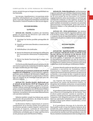 17
CÓDIGO
PROCESAL
PENAL
C O M P I L A C I Ó N D E L E Y E S P E N A L E S D E G U A T E M A L A
jueces, excepto los que no tengan incompatibilidad con
sus funciones.
	 Las excusas, impedimentos y recusaciones serán
resueltas informalmente por el superior jerárquico,
quien, si procede, designará el reemplazo inmediato del
funcionario. Contra lo resuelto no cabe recurso alguno.
SECCION SEGUNDA
LA POLICIA
*	 Artículo 112.- Función. La policía, por iniciativa
propia, en virtud de una denuncia o por orden del
Ministerio Público, deberá:
1)	 Investigar los hechos punibles perseguibles de
oficio.
2)	 Impedir que éstos sean llevados a consecuencias
ulteriores.
3)	 Individualizar a los sindicados.
4)	 Reunir los elementos de investigación útiles para
dar a la acusación o determinar el sobreseimien-
to; y
5)	 Ejercer las demás funciones que le asigne este
Código.
	 Si el hecho punible depende para su persecución de
una instancia particular o autorización estatal, regirán
las reglas establecidas por éste Código.
*	 (Reformado por el Artículo 13 del Decreto 79-97 del
Congreso de la República). Los funcionarios y agentes
policiales serán auxiliares del Ministerio Público para
llevar a cabo el procedimiento preparatorio, y obrarán
bajo sus órdenes en las investigaciones que para ese
efecto se realicen.
	 Artículo 113.- Auxilio técnico. (Reformado por
el Artículo 14 del Decreto 79-97 del Congreso de la
República). Los funcionarios y agentes de policía,
cuando realicen tareas de investigación en el proceso
penal, actuarán bajo la dirección del Ministerio Público
y ejecutarán las actividades de investigación que les
requieran, sin perjuicio de la autoridad administrativa
a la cual están sometidos.
	 Deberán también cumplir las órdenes que, para la
tramitación del procedimiento, les dirijan los jueces
ante quienes pende el proceso.
	 El Ministerio Público supervisará el correcto
cumplimiento de la función auxiliar de la policía en
los procesos penales y podrá impartir instrucciones
generales al respecto, cuidando de respetar su
organización administrativa. Dichos organismos
coordinarán actividades para el mejor ejercicio de la
acción penal por parte del Ministerio Público.
	 Artículo114.-Poderdisciplinario.Losfuncionarios
y agentes policiales que infrinjan disposiciones legales
o reglamentarias, que omitan o retarden la ejecución
de un acto propio de sus funciones o lo cumplan
negligentemente, serán sancionados, en la forma que
corresponde conforme a su ley orgánica, sin perjuicio
de las responsabilidades penales si las hubiere. Se
podrá también recomendar su cesantía a la autoridad
administrativa correspondiente, quien dará aviso al
Ministerio Público o a los tribunales de las sanciones
impuestas.
	 Artículo 115.- Otros preventores. Las mismas
reglas regirán para cualquier organismo policial, como
el de frontera, mares, ríos y medios de comunicación,
o cualquier fuerza de seguridad pública o privada que
realice actos de policía o colabore en las investigaciones
criminales.
SECCION TERCERA
EL QUERELLANTE
	 Artículo 116.- Querellante adhesivo. (Reformado
por el Artículo 9 del Decreto 32-96, el Artículo 12 del
Decreto 103-96 y el Artículo 15 del Decreto 79-97,
todos del Congreso de la República). En los delitos
de acción pública, el agraviado con capacidad civil o
su representante o guardador en caso de menores o
incapaces, o la administración tributaria en materia de
su competencia, podrán provocar la persecución penal
o adherirse a la ya iniciada por el Ministerio Público.
	 El mismo derecho podrá ser ejercido por cualquier
ciudadano o asociación de ciudadanos contra
funcionarios o empleados públicos que hubieren
violado directamente derechos humanos en ejercicio de
su función, o con ocasión de ella, o cuando se trate de
delitos cometidos por funcionarios públicos que abusen
de su cargo.
	 Los órganos del Estado solamente podrán
querellarse por medio del Ministerio Público. Se
exceptúan las entidades autónomas con personalidad
jurídica y la administración tributaria en materia de su
competencia.
	 El querellante podrá siempre colaborar y coadyuvar
con el fiscal en la investigación de los hechos. Para
el efecto podrá solicitar, cuando lo considere, la
práctica y recepción de pruebas anticipadas así como
cualquiera otra diligencia prevista en este Código.
Hará sus solicitudes verbalmente o por simple oficio
dirigido al fiscal quien deberá considerarlas y actuar
de conformidad.
	 Si el querellante discrepa de la decisión del
fiscal podrá acudir al Juez de Primera Instancia de la
jurisdicción, quien señalará audiencia dentro de las
veinticuatrohorassiguientesparaconocerdeloshechos
y escuchará las razones tanto del querellante como del
fiscalyresolveráinmediatamentesobrelasdiligenciasa
 