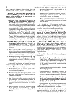18
O R G A N I S M O J U D I C I A L D E G U A T E M A L A
CENTRO NACIONAL DE ANÁLISIS Y DOCUMENTACIÓN JUDICIAL
practicarse. De estimarlo procedente, el juez remitirá al
Fiscal General lo relativo a cambios de fiscal del proceso.
*	 Artículo 117.- Agraviado. (Reformado por Artículo
7 del Decreto 18-2010; y por Artículos 38 y 39 del Decreto
21-2016, ambos del Congreso de la República). Este
Código denomina agraviado:
*1.	Víctima. (Inciso reformado por Artículo 38 del
Decreto 21-2016 del Congreso de la República).
Se entenderá por víctimas a las personas que,
individualocolectivamente,hayansufridodaños,
incluidas lesiones físicas o mentales, sufrimien-
to emocional, pérdida financiera o menoscabo
sustancial de sus derechos fundamentales, como
consecuencia de acciones u omisiones que violen
la legislación penal vigente. Se incluye además,
en su caso, al cónyuge, a los familiares o depen-
dientes inmediatos de la víctima directa y/o a la
persona que conviva con ella en el momento de
cometerse el delito, y a las personas que hayan
sufrido daños al intervenir para asistir a la vícti-
ma en peligro o para prevenir la victimización.
*2.	(DEROGADO por Artículo 39 del Decreto 21-2016
del Congreso de la República). Al cónyuge, a los
padres y a los hijos de la víctima, y a la persona
que conviva con ella en el momento de cometerse
el delito;
3.	 A los representantes de una sociedad por los
delitos cometidos contra la misma y a los socios
respecto a los cometidos por quienes la dirijan,
administren o controlen; y,
4.	 A las asociaciones en los delitos que afecten inte-
resescolectivosodifusos,siemprequeelobjetode
la asociación se vincule directamente con dichos
intereses.
	 El agraviado, aún cuando no se haya constituido
como querellante adhesivo de conformidad con el
presente Código, tiene derecho a:
a.	 Ser informado sobre los derechos que le asisten
en el procedimiento penal.
b.	 Recibir asistencia médica, psico-social, o cual-
quier otra que tenga por objeto reducir las secue-
las del hecho delictivo.
c.	 Que el Ministerio Público escuche su opinión en el
procedimiento, fundamentalmente antes de las
decisiones definitivas o de las provisionales que
implican clausura o extinción de la persecución
penal.
d.	 A ser informado; conveniente y oportunamente,
de las decisiones fiscales y judiciales, e invitado
a las audiencias en las que su opinión pueda ser
vertida.
e.	 A recibir resarcimiento y/o reparación por los
daños recibidos.
f.	 A recibir protección cuando su integridad física
corra peligro, como consecuencia de la persecu-
ción penal en contra del sindicado.
g.	 A que existan mecanismos que disminuyan los
riesgos de victimización secundaria durante el
proceso penal.
	 El Ministerio Público estará obligado a
garantizar estos derechos por medio de sus órganos
correspondientes, pudiendo para el efecto realizar
convenios con instituciones públicas o privadas.
	 Artículo 118. Oportunidad. (Reformado por
Artículo 40 del Decreto 21-2016 del Congreso de la
República). La solicitud de acusador adhesivo deberá
efectuarse siempre antes que el Ministerio Público
requiera la apertura a juicio o el sobreseimiento durante
la audiencia programada para el efecto. Vencida esta
oportunidad, el juez la rechazará sin más trámite.
	 Artículo 119.- (DEROGADO por el Artículo 15
del Decreto 7-2011 del Congreso de la República).
Desistimiento y abandono. El querellante podrá
desistir o abandonar su intervención en cualquier
momento del procedimiento. En ese caso, tomará a su
cargo las costas propias y quedará sujeto a la decisión
general sobre costas que dicten el tribunal al finalizar
el procedimiento.
	 Se considera abandonada la intervención por el
querellante:
1)	 Cuando, citado a prestar declaración testimonial
o a la realización de cualquier medio de prueba
para cuya práctica sea necesaria su presencia, no
comparezca sin justa causa, que acreditará antes
dedecretarseelabandono,oseniegueacolaborar
en la diligencia.
2)	 Cuando no exprese conclusiones sobre el proce-
dimiento preparatorio.
3)	 Cuando *no ofrezca prueba para el debate, no
concurra al mismo o se ausente de él *y cuando
no concurra al pronunciamiento de la sentencia.
*(La frase y expresión subrayadas, fueron
declaradas inconstitucionales por sentencia de
la Corte de Constitucionalidad del 12 de abril de
2011, Expediente 939-2008).
	 El abandono será declarado de oficio o a pedido de
cualquiera de las partes. La resolución fijará una multa
que deberá pagar quien abandona la querella.
	 El desistimiento y el abandono impedirán toda
posterior persecución por parte del querellante, en
virtud del mismo hecho que constituye el objeto de su
intervención.
 