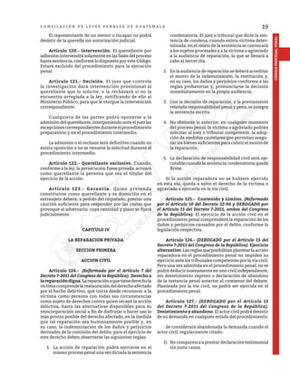 19
CÓDIGO
PROCESAL
PENAL
C O M P I L A C I Ó N D E L E Y E S P E N A L E S D E G U A T E M A L A
	 El representante de un menor o incapaz no podrá
desistir de la querella sin autorización judicial.
	 Artículo 120.- Intervención. El querellante por
adhesión intervendrá solamente en las fases del proceso
hasta sentencia, conforme lo dispuesto por este Código.
Estará excluido del procedimiento para la ejecución
penal.
	 Artículo 121.- Decisión. El juez que controla
la investigación dará intervención provisional al
querellante que lo solicite, o la rechazará si no la
encuentra arreglada a la ley, notificando de ello al
Ministerio Público, para que le otorgue la intervención
correspondiente.
	 Cualquiera de las partes podrá oponerse a la
admisión del querellante, interponiendo ante el juez las
excepcionescorrespondientesduranteelprocedimiento
preparatorio y en el procedimiento intermedio.
	 La admisión o el rechazo será definitivo cuando no
exista oposición o no se renueve la solicitud durante el
procedimiento intermedio.
	 Artículo 122.- Querellante exclusivo. Cuando,
conforme a la ley, la persecución fuese privada, actuará
como querellante la persona que sea el titular del
ejercicio de la acción.
	 Artículo 123.- Garantía. Quien pretenda
constituirse como querellante y se domicilie en el
extranjero deberá, a pedido del imputado, prestar una
caución suficiente para responder por las costas que
provoque al adversario, cuya cantidad y plazo se fijará
judicialmente.
CAPITULO IV
LA REPARACION PRIVADA
SECCION PRIMERA
ACCION CIVIL
	 Artículo 124.- (Reformado por el Artículo 7 del
Decreto 7-2011 del Congreso de la República). Derecho a
lareparacióndigna.Lareparaciónaquetienederechola
víctimacomprendelarestauracióndelderechoafectado
por el hecho delictivo, que inicia desde reconocer a la
víctima como persona con todas sus circunstancias
como sujeto de derechos contra quien recayó la acción
delictiva, hasta las alternativas disponibles para su
reincorporación social a fin de disfrutar o hacer uso lo
más pronto posible del derecho afectado, en la medida
que tal reparación sea humanamente posible y, en
su caso, la indemnización de los daños y perjuicios
derivados de la comisión del delito; para el ejercicio de
este derecho deben observarse las siguientes reglas:
1.	 La acción de reparación podrá ejercerse en el
mismo proceso penal una vez dictada la sentencia
condenatoria. El juez o tribunal que dicte la sen-
tencia de condena, cuando exista víctima deter-
minada, en el relato de la sentencia se convocará
a los sujetos procesales y a la víctima o agraviado
a la audiencia de reparación, la que se llevará a
cabo al tercer día.
2.	 En la audiencia de reparación se deberá acreditar
el monto de la indemnización, la restitución y,
en su caso, los daños y perjuicios conforme a las
reglas probatorias y, pronunciarse la decisión
inmediatamente en la propia audiencia.
3.	 Con la decisión de reparación, y la previamente
relatada responsabilidad penal y pena, se integra
la sentencia escrita.
4.	 No obstante lo anterior, en cualquier momento
del proceso penal, la víctima o agraviado podrán
solicitar al juez o tribunal competente, la adop-
ción de medidas cautelares que permitan asegu-
rar los bienes suficientes para cubrir el monto de
la reparación.
5.	 La declaración de responsabilidad civil será eje-
cutable cuando la sentencia condenatoria quede
firme.
	 Si la acción reparadora no se hubiere ejercido
en esta vía, queda a salvo el derecho de la víctima o
agraviado a ejercerla en la vía civil.
	 Artículo 125.- Contenido y Límites. (Reformado
por el Artículo 10 del Decreto 32-96 y DEROGADO por
el Artículo 15 del Decreto 7-2011, ambos del Congreso
de la República). El ejercicio de la acción civil en el
procedimiento penal comprenderá la reparación de los
daños y perjuicios causados por el delito, conforme la
legislación respectiva.
	 Artículo 126.- (DEROGADO por el Artículo 15 del
Decreto 7-2011 del Congreso de la República). Ejercicio
alternativo.Lasreglasqueposibilitanplantearlaacción
reparadora en el procedimiento penal no impiden su
ejercicio ante los tribunales competentes por la vía civil.
Pero una vez admitida en el procedimiento penal, no se
podrá deducir nuevamente en uno civil independiente,
sin desistimiento expreso o declaración de abandono
de la instancia penal anterior al comienzo del debate.
Planteada por la vía civil, no podrá ser ejercida en el
procedimiento penal.
	 Artículo 127.- (DEROGADO por el Artículo 15
del Decreto 7-2011 del Congreso de la República).
Desistimiento y abandono. El actor civil podrá desistir
de su demanda en cualquier estado del procedimiento.
	 Se considerará abandonada la demanda cuando el
actor civil, regularmente citado:
1)	 No comparezca a prestar declaración testimonial
sin justa causa.
 