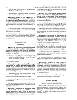20
O R G A N I S M O J U D I C I A L D E G U A T E M A L A
CENTRO NACIONAL DE ANÁLISIS Y DOCUMENTACIÓN JUDICIAL
2)	 No concrete su pretensión en la oportunidad
fijada por este Código; y
3)	 No comparezca al debate, se aleje de la audiencia
o no presente conclusiones.
	 Artículo 128.- (DEROGADO por el Artículo 15 del
Decreto 7-2011 del Congreso de la República). Efectos
del desistimiento y del abandono. Hasta el comienzo
deldebate,eldesistimientoyelabandonodelainstancia
penal, no perjudicarán el ejercicio posterior de la acción
reparadora ante los tribunales competentes por la vía
civil.
	 El desistimiento o el abandono posteriores al
comienzo del debate implican renuncia al derecho de
resarcimiento pretendido.
	 El desistimiento y el abandono generan, para el
actor civil, la obligación de responder por las costas que
su intervención hubiere ocasionado tanto a él como a
sus adversarios.
SECCION SEGUNDA
ACTOR CIVIL
	 Artículo129.- Titulardelaaccióncivil.(Reformado
por el Artículo 11 del Decreto 32-96 y DEROGADO por el
Artículo 115 del Decreto 7-2011, ambos del Congreso de
la República). En el procedimiento penal la acción civil
sólo puede ser ejercitada:
1)	 Por quien, según la ley respectiva esté legitimado
para reclamar por los daños y perjuicios ocasio-
nados por el hecho punible.
2)	 Por sus herederos.
	 Artículo 130.- Representación. (Reformado por
el Artículo 12 del Decreto 32-96 y DEROGADO por el
Artículo 15 del Decreto 7-2011, ambos del Congreso
de la República). Por las personas que carezcan de
capacidad para comparecer en el proceso, actuarán sus
representantes legales.
	 Las personas que no puedan o no quieran actuar
en el proceso, podrán hacerse representar por medio
de mandatario judicial debidamente facultado.
	 Los mandatarios podrán deducir la acción civil por
sus mandantes.
	 Los representantes y mandatarios, para intervenir,
justificarán su representación con copia legalizada del
respectivo documento.
	 Artículo 131.- Oportunidad. (Reformado por el
Artículo 13 del Decreto 32-96 y DEROGADO por el
Artículo 15 del Decreto 7-2011, ambos del Congreso de
la República). La acción civil deberá ser ejercitada antes
que el Ministerio Público requiera la apertura del juicio
o el sobreseimiento. Vencida esta oportunidad, el juez
la rechazará sin más trámite.
	 Artículo 132.- Demandados. (Reformado por
el Artículo 14 del Decreto 32-96 y DEROGADO por el
Artículo 15 del Decreto 7-2011, ambos del Congreso
de la República). La acción civil se deberá promover
en contra del imputado y procederá aun cuando no
estuviere individualizado.
	 Podrá también dirigirse contra quien, por previsión
directa de la ley, responde por los daños y perjuicios que
el imputado hubiere causado con el hecho punible.
	 Si en el procedimiento hubiere varios imputados y
terceros civilmente demandados y el actor no limitare
subjetivamentesupretensiónseentenderáquesedirige
contra todos.
	 Artículo 133.- (DEROGADO por el Artículo 15 del
Decreto 7-2011 del Congreso de la República). Decisión.
Si el juez que controla la investigación admite la
solicitud dará intervención provisional al actor civil,
notificando de ello al Ministerio Público para que le
otorgue la intervención correspondiente.
	 Cualquiera de las partes podrá oponerse,
interponiendo las excepciones correspondientes,
durante el procedimiento preparatorio y en el
procedimiento intermedio conforme a este Código.
	 La admisión o el rechazo será definitivo cuando no
exista oposición o no se renueve la solicitud durante el
procedimiento intermedio.
	 La inadmisibilidad de la solicitud no impedirá
el ejercicio de la acción civil que corresponda ante el
tribunal competente.
	 Artículo 134.- (DEROGADO por el Artículo 15
del Decreto 7-2011 del Congreso de la República).
Facultades. El actor civil actuará en el procedimiento
sóloenrazóndesuinteréscivil.Limitarásuintervención
a acreditar el hecho, la imputación de ese hecho a quien
considere responsable, el vínculo de él con el tercero
civilmente responsable, la existencia y la extensión de
los daños y perjuicios.
	 La intervención como actor civil no exime, por sí
misma, del deber de declarar como testigo.
SECCION TERCERA
TERCERO CIVILMENTE DEMANDADO
	 Artículo 135.- Intervención forzosa. Quien ejerza
la acción reparadora podrá solicitar la citación de la
personaque,porprevisióndirectadelaley,respondapor
el daño que el imputado hubiere causado con el hecho
punible, a fin de que intervenga en el procedimiento
como demandada.
 