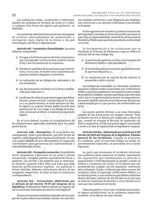 22
O R G A N I S M O J U D I C I A L D E G U A T E M A L A
CENTRO NACIONAL DE ANÁLISIS Y DOCUMENTACIÓN JUDICIAL
	 Las audiencias orales, unilaterales o bilaterales,
podrán ser grabadas en formato de audio y/o video,
o cualquier otra forma de registro que garantice su
fidelidad.
	 Losasistentesadministrativosseránlos encargados
de archivar adecuadamente las grabaciones, y
entregarán copia digital de la misma a los que
intervengan, sea física o digitalmente.
	 Artículo 147.- Contenido y formalidades. Las actas
deberán comprender:
1)	 El Lugar y la fecha en que se efectúe y el proceso a
que corresponde. La hora se hará constar cuando
la ley o las circunstancias lo requieran.
2)	 Nombres y apellidos de las personas que intervie-
nen y, en su caso, el motivo de la inasistencia de
quienes estaban obligados a intervenir.
3)	 La indicación de las diligencias realizadas y de
sus resultados.
4)	 Las declaraciones recibidas en la forma estable-
cida para cada caso; y
5)	 Lasfirmasdetodoslosqueintervenganquedeban
hacerlo, previa lectura. Cuando alguno no quie-
ra o no pueda hacerlo, se hará mención de ello.
Si alguno no supiera firmar podrá hacerlo otra
persona por él, a su ruego, o un testigo de actua-
ción convocado al efecto, y colocará su impresión
digital.
	 En el acta deberá constar el cumplimiento de
las disposiciones especiales previstas para los casos
particulares.
	 Artículo 148.- Reemplazo. El acta podrá ser
reemplazada, total o parcialmente, por otra forma de
registro, salvo disposición expresa en contrario. En ese
caso quien preside el acto determinará el resguardo
conveniente para garantizar su inalterabilidad o
individualización futura.
	 Artículo 149.- Formas de corrección. Es prohibido
hacer raspaduras o borrones en las actas y demás
actuaciones. Tampoco podrán superponerse letras o
palabras. Los errores o las palabras que se desechen,
se testarán, pasando sobre ellas una línea que debe
dejarlas perfectamente legibles. Las palabras o
letras omitidas deberán intercalarse dentro de los
renglones respectivos. Al final se hará la aclaración
correspondiente.
	 Artículo 150.- Actuaciones. (Reformado por
el Artículo 16 del Decreto 79-97 del Congreso de la
República). El Ministerio Público llevará un registro de
las actuaciones realizadas durante la investigación.
	 Eljuezúnicamentetendrálosoriginalesdelosautos
por los cuales ordenó una medida cautelar, de coerción,
una medida sustitutiva o una diligencia que implique
una restricción a un derecho individual o una prueba
anticipada.
	 Al día siguiente de tomada la primera declaración
del imputado y resuelta su situación jurídica procesal, el
juez, bajo su responsabilidad, remitirá las actuaciones al
MinisterioPúblicoparaqueésteprocedadeconformidad
con la ley.
	 La documentación y las actuaciones que se
remitirán al Tribunal de Sentencia a que se refiere el
artículo 345 de este Código son:
1)	 La petición de apertura a juicio y la acusación del
Ministerio Público o del querellante;
2)	 El acta de la audiencia oral en la que se determinó
la apertura del juicio; y,
3)	 La resolución por la cual se decide admitir la
acusación y abrir a juicio.
	 Las evidencias materiales no obtenidas mediante
secuestro judicial serán conservadas por el Ministerio
Público,quienlaspresentaráeincorporarácomomedios
depruebaeneldebate,siemprequehayansidoofrecidas
como tal en la oportunidad procesal correspondiente.
Las partes tendrán derecho en el transcurso del proceso
a examinarlas por sí o por peritos, de conformidad con
la ley.
	 Las partes podrán obtener a su costa fotocopias
simples de las actuaciones sin ningún trámite. Toda
actuación escrita se llevará por duplicado a efecto de
que, cuando se otorgue el Recurso de Apelación sin
efecto suspensivo, el tribunal pueda seguir conociendo
y envíe a la Sala de Apelaciones el expediente original.
	 Artículo 150 Bis.- (Adicionado por el Artículo 9 del
Decreto 18-2010 del Congreso de la República). Trámite
general de los incidentes. Cuando se promueva
un incidente para el cual este Código no señale un
procedimiento específico, se procederá de la forma
siguiente:
	 La parte que promueve el incidente solicitará
una audiencia para sustanciar el mismo, exponiendo
los argumentos que fundamentan su petición y
proponiendo e individualizando la prueba cuando se
refiera a cuestiones de hecho. El incidente que sea
promovido sin cumplir con los requisitos anteriores
será rechazado. El juez o tribunal que deba conocer del
incidente citará al imputado, al Ministerio Público y a
las demás partes, a una audiencia que deberá realizarse
dentro del plazo máximo de dos (2) días en el caso que
se trate de cuestiones de derecho, y cinco (5) días en el
caso que sea cuestiones de hecho.
	 Oídas las partes y, en su caso, recibidas las pruebas,
el órgano jurisdiccional, en la audiencia respectiva,
resolverá el incidente sin más trámite.
 