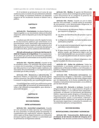 23
CÓDIGO
PROCESAL
PENAL
C O M P I L A C I Ó N D E L E Y E S P E N A L E S D E G U A T E M A L A
	 Si el incidente se promueve en el curso de una
audiencia oral y no existe otro procedimiento señalado
en este Código, se tramitará conforme a lo dispuesto
respecto de los incidentes durante el debate oral y
público.
CAPITULO II
PLAZOS
	 Artículo 151.- Vencimiento. Los plazos fijados son
improrrogables y a su vencimiento caduca la facultad
respectiva, salvo lo dispuesto por la ley del Organismo
Judicial.
	 Los plazos que sólo tienen como fin regular la tarea
de los funcionarios públicos que intervienen en el
procedimiento, serán observados rigurosamente por
ellos; su inobservancia implicará mala conducta en el
desempeño de sus funciones, y la sanción disciplinaría
procederá de oficio, previa audiencia del interesado.
	 (Párrafo adicionado por el Artículo 8 del Decreto 51-
2002 del Congreso de la República). El incumplimiento
de los plazos por parte de los funcionarios judiciales,
será sancionado de conformidad con la Ley de la Carrera
Judicial.
	 Artículo 152.- Fijación judicial. Cuando la ley
no establezca plazo o la extensión del mismo quede
a criterio de la autoridad, el tribunal o funcionario
que deba practicar el acto fijará el plazo conforme a la
naturaleza del procedimiento y a la importancia de la
actividad que se deba cumplir.
	 Artículo 153.- Renuncia o abreviación. El
Ministerio Público, el imputado y las demás partes
podrán renunciar a los plazos establecidos en su favor
o consentir su abreviación, por manifestación expresa.
	 Cuando el plazo sea común para varias de las partes
o para todas ellas, se necesitará el consentimiento de
todas y del tribunal correspondiente, para abreviar o
prescindir del plazo.
CAPITULO III
COMUNICACION
SECCION PRIMERA
ENTRE AUTORIDADES
	 Artículo 154.- Autoridad competente. Cuando
un acto procesal se deba ejecutar por intermedio
de otra autoridad, el tribunal podrá encomendar su
cumplimiento por suplicatorio, exhorto, despacho u
oficio, según se dirija respectivamente a un tribunal de
jerarquía superior, igual o inferior o a autoridades que
no pertenezcan al Organismo Judicial.
	 Artículo 155.- Medios. El agente del Ministerio
Público que conozca de la investigación podrá requerir
a otro funcionario de su categoría la práctica de
diligencias fuera de su jurisdicción.
	 Artículo 156.- Forma. Cuando un acto lo deba
ejecutar otra autoridad, o cuando exista la necesidad
de encomendar a otra determinadas diligencias, la
solicitud que se dirija comprenderá:
1)	 El funcionario del Ministerio Público o tribunal
que requiere la diligencia.
2)	 Los datos de identificación del proceso a que se
refiera.
3)	 La diligencia solicitada, con todos los datos nece-
sarios para cumplirla.
4)	 La cita de la ley correspondiente, según las reglas
aplicables al procedimiento; y
5)	 El plazo dentro del cual deba cumplirse la dili-
gencia cuando, por imperativo legal o por las
particularidadesdelcaso,seanecesariocumplirla
en un período determinado de manera urgente.
	 En caso de urgencia se utilizará telegrama u otro
medio inmediato de telecomunicaciones.
	 Artículo 157.- Deber de colaborar. Todas las
autoridades y entidades públicas prestarán su
colaboración al Ministerio Público, a los tribunales y a
lapolicía,ydiligenciaránsindemoralosrequerimientos
que reciban de ellos.
	 Artículo 158.- Tribunales extranjeros. Los
requerimientos dirigidos a tribunales o autoridades
extranjeras o los recibidos de ellos serán diligenciados
por vía diplomática, en la forma establecida por los
tratados y costumbres internacionales o, en su defecto,
por las leyes del país.
	 Artículo 159.- Retardo o rechazo. Cuando el
diligenciamiento de un requerimiento dirigido al
Ministerio Público o a un tribunal fuere demorado o
rechazado, el tribunal o el funcionario del Ministerio
Público requirente podrá dirigirse al Presidente del
Organismo Judicial o al Jefe del Ministerio Público,
respectivamente, quien, si procediere, ordenará o
gestionará dicha tramitación, sin perjuicio de aplicar
las sanciones respectivas o comunicar la omisión a la
autoridad disciplinaria correspondiente.
SECCION SEGUNDA
NOTIFICACIONES, CITACIONES Y AUDIENCIAS
	 Artículo 160.- Comunicación. (Reformado por
el Artículo 10 del Decreto 18-2010 del Congreso de la
República). Toda decisión jurisdiccional se tendrá por
 